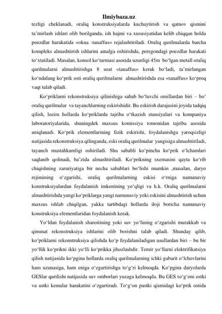 Ilmiybaza.uz 
tezligi cheklanadi, oraliq konstruksiyalarda kuchaytirish va qatnov qismini 
ta’mirlash ishlari olib borilganda, ish hajmi va xususiyatidan kelib chiqqan holda 
poezdlar harakatida «okna -tanaffus» rejalashtiriladi. Oraliq qurilmalarda barcha 
kompleks almashtirish ishlarini amalga oshirishda, peregondagi poezdlar harakati 
to‘xtatiladi. Masalan, konsol ko‘tarmasi asosida uzunligi 45m  bo‘lgan metall oraliq 
qurilmalarni almashtirishga 8 soat «tanaffus» kerak bo‘ladi, ta’mirlangan 
ko‘ndalang ko‘prik osti oraliq qurilmalarni  almashtirishda esa «tanaffus» ko‘proq 
vaqt talab qiladi. 
Ko‘priklarni rekonstruksiya qilinishiga sabab bo‘luvchi omillardan biri – bo‘ 
oraliq qurilmalar  va tayanchlarning eskirishidir. Bu eskirish darajasini joyida tadqiq 
qilish, lozim hollarda ko‘priklarda tajriba o‘tkazish stansiyalari va kompaniya 
laboratoriyalarida, shuningdek maxsus komissiya tomonidan tajriba asosida 
aniqlanadi. Ko‘prik elementlarining fizik eskirishi, foydalanishga yaroqsizligi 
natijasida rekonstruksiya qilinganda, eski oraliq qurilmalar  yangisiga almashtiriladi, 
tayanch mustahkamligi oshiriladi. Shu sababli ko‘pincha ko‘prik o‘lchamlari 
saqlanib qolinadi, ba’zida almashtiriladi. Ko‘prikning sxemasini qayta ko‘rib 
chiqishning zaruriyatiga bir necha sabablari bo‘lishi mumkin ,masalan, daryo 
rejimining 
o‘zgarishi, 
oraliq 
qurilmalarning 
eskisi 
o‘rniga 
namunaviy 
konstruksiyalardan foydalanish imkonining yo‘qligi va h.k. Oraliq qurilmalarni  
almashtirishda yangi ko‘priklarga yangi namunaviy yoki eskisini almashtirish uchun 
maxsus ishlab chiqilgan, yakka tartibdagi hollarda iloji boricha namunaviy 
konstruksiya elementlaridan foydalanish kerak.  
Yo‘ldan foydalanish sharoitining yoki suv yo‘lining o‘zgarishi murakkab va 
qimmat rekonstruksiya ishlarini olib borishni talab qiladi. Shunday qilib, 
ko‘priklarni rekonstruksiya qilishda ko‘p foydalaniladigan usullardan biri – bu bir 
yo‘llik ko‘prikni ikki yo‘lli ko‘prikka jihozlashdir. Temir yo‘llarni elektrifikatsiya 
qilish natijasida ko‘pgina hollarda oraliq qurilmalarning ichki gabarit o‘lchovlarini 
ham uzunasiga, ham eniga o‘zgartirishga to‘g‘ri kelmoqda. Ko‘pgina daryolarda 
GESlar qurilishi natijasida suv omborlari yuzaga kelmoqda. Bu GES to‘g‘oni ostki 
va ustki kemalar harakatini o‘zgartiradi. To‘g‘on pastki qismidagi ko‘prik ostida 
