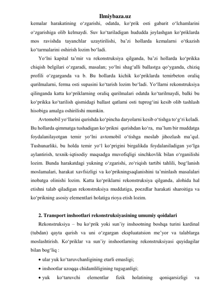 Ilmiybaza.uz 
kemalar harakatining o‘zgarishi, odatda, ko‘prik osti gabarit o‘lchamlarini 
o‘zgarishiga olib kelmaydi. Suv ko‘tariladigan hududda joylashgan ko‘priklarda 
mos ravishda tayanchlar uzaytirilishi, ba’zi hollarda kemalarni o‘tkazish 
ko‘tarmalarini oshirish lozim bo‘ladi.  
Yo‘lni kapital ta’mir va rekonstruksiya qilganda, ba’zi hollarda ko‘prikka 
chiqish belgilari o‘zgaradi, masalan; yo‘lni shag‘alli ballastga qo‘yganda, chiziq 
profili o‘zgarganda va b. Bu hollarda kichik ko‘priklarda temirbeton oraliq 
qurilmalarni, ferma osti supasini ko‘tarish lozim bo‘ladi. Yo‘llarni rekonstruksiya 
qilinganda katta ko‘priklarning oraliq qurilmalari odatda ko‘tarilmaydi, balki bu 
ko‘prikka ko‘tarilish qismidagi ballast qatlami osti tuprog‘ini kesib olib tashlash 
hisobiga amalga oshirilishi mumkin.    
Avtomobil yo‘llarini qurishda ko‘pincha daryolarni kesib o‘tishga to‘g‘ri keladi. 
Bu hollarda qimmatga tushadigan ko‘prikni  qurishdan ko‘ra,  ma’lum bir muddatga 
foydalanilayotgan temir yo‘lni avtomobil o‘tishga moslab jihozlash ma’qul. 
Tushunarliki, bu holda temir yo‘l ko‘prigini birgalikda foydalaniladigan yo‘lga 
aylantirish, texnik-iqtisodiy maqsadga muvofiqligi sinchkovlik bilan o‘rganilishi 
lozim. Bunda harakatdagi yukning o‘zgarishi, zo‘riqish tartibi tahlili, bog‘lanish 
moslamalari, harakat xavfsizligi va ko‘prikningsaqlanishini ta’minlash masalalari 
inobatga olinishi lozim. Katta ko‘priklarni rekonstruksiya qilganda, alohida hal 
etishni talab qiladigan rekonstruksiya muddatiga, poezdlar harakati sharoitiga va 
ko‘prikning asosiy elementlari holatiga rioya etish lozim.  
 
2. Transport inshootlari rekonstruksiyasining umumiy qoidalari 
Rekonstruksiya – bu ko‘prik yoki sun’iy inshootning boshqa turini kardinal 
(tubdan) qayta qurish va uni o‘zgargan ekspluatatsion me’yor va talablarga 
moslashtirish. Ko‘priklar va sun’iy inshootlarning rekonstruksiyasi quyidagilar 
bilan bog‘liq :       
 ular yuk ko‘taruvchanligining etarli emasligi; 
 inshootlar uzoqqa chidamliligining tugaganligi; 
 yuk 
ko‘taruvchi 
elementlar 
fizik 
holatining 
qoniqarsizligi 
va 
