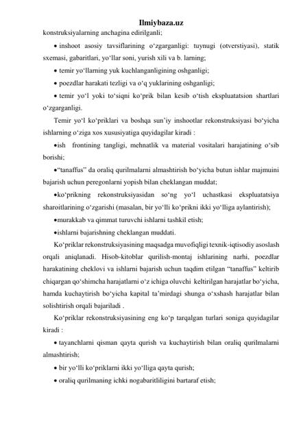 Ilmiybaza.uz 
konstruksiyalarning anchagina edirilganli; 
 inshoot asosiy tavsiflarining o‘zgarganligi: tuynugi (otverstiyasi), statik 
sxemasi, gabaritlari, yo‘llar soni, yurish xili va b. larning; 
 temir yo‘llarning yuk kuchlanganligining oshganligi; 
 poezdlar harakati tezligi va o‘q yuklarining oshganligi; 
 temir yo‘l yoki to‘siqni ko‘prik bilan kesib o‘tish ekspluatatsion shartlari 
o‘zgarganligi.     
Temir yo‘l ko‘priklari va boshqa sun’iy inshootlar rekonstruksiyasi bo‘yicha 
ishlarning o‘ziga xos xususiyatiga quyidagilar kiradi : 
 ish  frontining tangligi, mehnatlik va material vositalari harajatining o‘sib 
borishi; 
 “tanaffus” da oraliq qurilmalarni almashtirish bo‘yicha butun ishlar majmuini 
bajarish uchun peregonlarni yopish bilan cheklangan muddat; 
 ko‘prikning rekonstruksiyasidan so‘ng yo‘l uchastkasi ekspluatatsiya 
sharoitlarining o‘zgarishi (masalan, bir yo‘lli ko‘prikni ikki yo‘lliga aylantirish); 
 murakkab va qimmat turuvchi ishlarni tashkil etish; 
 ishlarni bajarishning cheklangan muddati. 
Ko‘priklar rekonstruksiyasining maqsadga muvofiqligi texnik-iqtisodiy asoslash 
orqali aniqlanadi. Hisob-kitoblar qurilish-montaj ishlarining narhi, poezdlar 
harakatining cheklovi va ishlarni bajarish uchun taqdim etilgan “tanaffus” keltirib 
chiqargan qo‘shimcha harajatlarni o‘z ichiga oluvchi  keltirilgan harajatlar bo‘yicha, 
hamda kuchaytirish bo‘yicha kapital ta’mirdagi shunga o‘xshash harajatlar bilan 
solishtirish orqali bajariladi . 
Ko‘priklar rekonstruksiyasining eng ko‘p tarqalgan turlari soniga quyidagilar 
kiradi : 
 tayanchlarni qisman qayta qurish va kuchaytirish bilan oraliq qurilmalarni 
almashtirish; 
 bir yo‘lli ko‘priklarni ikki yo‘lliga qayta qurish; 
 oraliq qurilmaning ichki nogabaritliligini bartaraf etish; 
