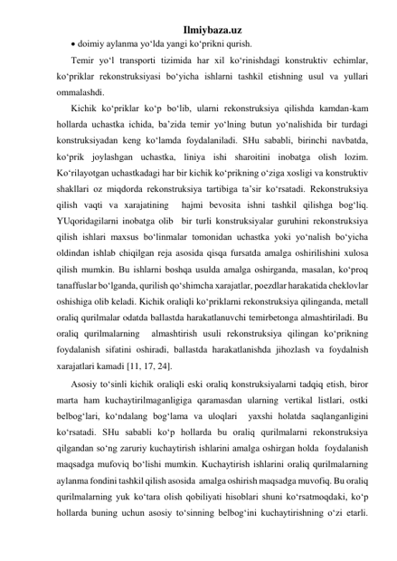 Ilmiybaza.uz 
 doimiy aylanma yo‘lda yangi ko‘prikni qurish. 
Temir yo‘l transporti tizimida har xil ko‘rinishdagi konstruktiv echimlar, 
ko‘priklar rekonstruksiyasi bo‘yicha ishlarni tashkil etishning usul va yullari 
ommalashdi.  
Kichik ko‘priklar ko‘p bo‘lib, ularni rekonstruksiya qilishda kamdan-kam 
hollarda uchastka ichida, ba’zida temir yo‘lning butun yo‘nalishida bir turdagi 
konstruksiyadan keng ko‘lamda foydalaniladi. SHu sababli, birinchi navbatda, 
ko‘prik joylashgan uchastka, liniya ishi sharoitini inobatga olish lozim. 
Ko‘rilayotgan uchastkadagi har bir kichik ko‘prikning o‘ziga xosligi va konstruktiv 
shakllari oz miqdorda rekonstruksiya tartibiga ta’sir ko‘rsatadi. Rekonstruksiya 
qilish vaqti va xarajatining  hajmi bevosita ishni tashkil qilishga bog‘liq. 
YUqoridagilarni inobatga olib  bir turli konstruksiyalar guruhini rekonstruksiya 
qilish ishlari maxsus bo‘linmalar tomonidan uchastka yoki yo‘nalish bo‘yicha 
oldindan ishlab chiqilgan reja asosida qisqa fursatda amalga oshirilishini xulosa 
qilish mumkin. Bu ishlarni boshqa usulda amalga oshirganda, masalan, ko‘proq 
tanaffuslar bo‘lganda, qurilish qo‘shimcha xarajatlar, poezdlar harakatida cheklovlar 
oshishiga olib keladi. Kichik oraliqli ko‘priklarni rekonstruksiya qilinganda, metall 
oraliq qurilmalar odatda ballastda harakatlanuvchi temirbetonga almashtiriladi. Bu 
oraliq qurilmalarning  almashtirish usuli rekonstruksiya qilingan ko‘prikning 
foydalanish sifatini oshiradi, ballastda harakatlanishda jihozlash va foydalnish 
xarajatlari kamadi [11, 17, 24]. 
Asosiy to‘sinli kichik oraliqli eski oraliq konstruksiyalarni tadqiq etish, biror 
marta ham kuchaytirilmaganligiga qaramasdan ularning vertikal listlari, ostki 
belbog‘lari, ko‘ndalang bog‘lama va uloqlari  yaxshi holatda saqlanganligini 
ko‘rsatadi. SHu sababli ko‘p hollarda bu oraliq qurilmalarni rekonstruksiya 
qilgandan so‘ng zaruriy kuchaytirish ishlarini amalga oshirgan holda  foydalanish 
maqsadga mufoviq bo‘lishi mumkin. Kuchaytirish ishlarini oraliq qurilmalarning 
aylanma fondini tashkil qilish asosida  amalga oshirish maqsadga muvofiq. Bu oraliq 
qurilmalarning yuk ko‘tara olish qobiliyati hisoblari shuni ko‘rsatmoqdaki, ko‘p 
hollarda buning uchun asosiy to‘sinning belbog‘ini kuchaytirishning o‘zi etarli. 
