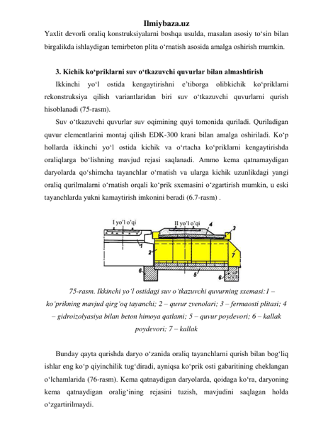 Ilmiybaza.uz 
Yaxlit devorli oraliq konstruksiyalarni boshqa usulda, masalan asosiy to‘sin bilan 
birgalikda ishlaydigan temirbeton plita o‘rnatish asosida amalga oshirish mumkin.      
 
3. Kichik ko‘priklarni suv o‘tkazuvchi quvurlar bilan almashtirish 
Ikkinchi 
yo‘l 
ostida 
kengaytirishni 
e’tiborga 
olibkichik 
ko‘priklarni 
rekonstruksiya qilish variantlaridan biri suv o‘tkazuvchi quvurlarni qurish 
hisoblanadi (75-rasm).  
Suv o‘tkazuvchi quvurlar suv oqimining quyi tomonida quriladi. Quriladigan 
quvur elementlarini montaj qilish EDK-300 krani bilan amalga oshiriladi. Ko‘p 
hollarda ikkinchi yo‘l ostida kichik va o‘rtacha ko‘priklarni kengaytirishda 
oraliqlarga bo‘lishning mavjud rejasi saqlanadi. Ammo kema qatnamaydigan 
daryolarda qo‘shimcha tayanchlar o‘rnatish va ularga kichik uzunlikdagi yangi 
oraliq qurilmalarni o‘rnatish orqali ko‘prik sxemasini o‘zgartirish mumkin, u eski 
tayanchlarda yukni kamaytirish imkonini beradi (6.7-rasm) . 
 
 
75-rasm. Ikkinchi yo‘l ostidagi suv o‘tkazuvchi quvurning sxemasi:1 – 
ko‘prikning mavjud qirg‘oq tayanchi; 2 – quvur zvenolari; 3 – fermaosti plitasi; 4 
– gidroizolyasiya bilan beton himoya qatlami; 5 – quvur poydevori; 6 – kallak 
poydevori; 7 – kallak 
 
Bunday qayta qurishda daryo o‘zanida oraliq tayanchlarni qurish bilan bog‘liq 
ishlar eng ko‘p qiyinchilik tug‘diradi, ayniqsa ko‘prik osti gabaritining cheklangan 
o‘lchamlarida (76-rasm). Kema qatnaydigan daryolarda, qoidaga ko‘ra, daryoning 
kema qatnaydigan oralig‘ining rejasini tuzish, mavjudini saqlagan holda  
o‘zgartirilmaydi. 
