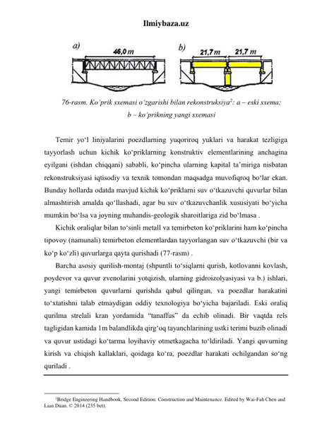 Ilmiybaza.uz 
 
 
76-rasm. Ko‘prik sxemasi o‘zgarishi bilan rekonstruksiya2: a – eski sxema;  
b – ko‘prikning yangi sxemasi 
 
Temir yo‘l liniyalarini poezdlarning yuqoriroq yuklari va harakat tezligiga 
tayyorlash uchun kichik ko‘priklarning konstruktiv elementlarining anchagina 
eyilgani (ishdan chiqqani) sababli, ko‘pincha ularning kapital ta’miriga nisbatan 
rekonstruksiyasi iqtisodiy va texnik tomondan maqsadga muvofiqroq bo‘lar ekan. 
Bunday hollarda odatda mavjud kichik ko‘priklarni suv o‘tkazuvchi quvurlar bilan 
almashtirish amalda qo‘llashadi, agar bu suv o‘tkazuvchanlik xususiyati bo‘yicha 
mumkin bo‘lsa va joyning muhandis-geologik sharoitlariga zid bo‘lmasa .  
Kichik oraliqlar bilan to‘sinli metall va temirbeton ko‘priklarini ham ko‘pincha 
tipovoy (namunali) temirbeton elementlardan tayyorlangan suv o‘tkazuvchi (bir va 
ko‘p ko‘zli) quvurlarga qayta qurishadi (77-rasm) .   
Barcha asosiy qurilish-montaj (shpuntli to‘siqlarni qurish, kotlovanni kovlash, 
poydevor va quvur zvenolarini yotqizish, ularning gidroizolyasiyasi va b.) ishlari, 
yangi temirbeton quvurlarni qurishda qabul qilingan, va poezdlar harakatini 
to‘xtatishni talab etmaydigan oddiy texnologiya bo‘yicha bajariladi. Eski oraliq 
qurilma strelali kran yordamida “tanaffus” da echib olinadi. Bir vaqtda rels 
tagligidan kamida 1m balandlikda qirg‘oq tayanchlarining ustki terimi buzib olinadi 
va quvur ustidagi ko‘tarma loyihaviy otmetkagacha to‘ldiriladi. Yangi quvurning 
kirish va chiqish kallaklari, qoidaga ko‘ra, poezdlar harakati ochilgandan so‘ng 
quriladi .  
 
                                                 
2Bridge Engineering Handbook, Second Edition: Construction and Maintenance. Edited by Wai-Fah Chen and 
Lian Duan. © 2014 (235 bet). 
