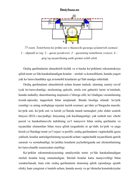 Ilmiybaza.uz 
 
77-rasm. Temirbeton ko‘prikni suv o‘tkazuvchi quvurga aylantirish sxemasi: 
1 – shpuntli to‘siq; 2 – quvur poydevori; 3 – quvurning temirbeton zvenosi; 4 – 
qirg‘oq tayanchining ustki qismni echib olish 
 
Oraliq qurilmalarini almashtirib kichik va o‘rtacha ko‘priklarni rekonstruksiya 
qilish temir yo‘lda harakatlanadigan kranlar – strelali va konsollilarni, hamda yuqori 
yuk ko‘taruvchanlikka ega avtomobil kranlarini qo‘llab amalga oshiriladi. 
Oraliq qurilmalarni almashtirish uchun kranni tanlash, ularning zaruriy tavsif 
(yuk ko‘taruvchanligi, strelasining qulochi, strela osti gabariti) larini ta’minlash, 
hamda mahalliy sharoitlarning majmuini e’tiborga olib, ko‘riladigan variantlarning 
texnik-iqtisodiy taqqoslash bilan aniqlanadi. Bunda hisobga olinadi: ko‘prik 
uzunligi va uning oraliqlarga rejasini tuzish sxemasi; qo‘shni yo‘llargacha masofa; 
ko‘prik usti, ko‘prik osti va kirish yo‘llarida tutash tarmoqlari yoki elektr uzatish 
liniyasi (EUL) mavjudligi; liniyaning yuk kuchlanganligi; yuk tashish turi; ishchi 
poezd va harakatlanuvchi tarkibning yo‘l manyovri bilan oraliq qurilmalar va 
tayanchlar elementlari bilan rioya qilish (ergashish) ni qo‘shib, ko‘prik va unga 
kirish yo‘llaridagi temir yo‘l rejasi va profili; oraliq qurilmalarni vaqtinchalik qayta 
yuklash, kranlar autrichgerlarining tayanishi uchun vaqtinchalik tayanchlarni qurish 
zarurati va sermehnatligi; ko‘prikka kranlarni joylashtirganda uni elementlarining  
ko‘taruvchanlik xususiyatini etarliligi .   
Ko‘priklar rekonstruksiyasining amaliyotida temir yo‘lda harakatlanadigan 
strelali kranlar keng ommalashgan. Strelali kranlar katta manyovrliligi bilan 
xarakterlanadi, ham eski oraliq qurilmalarni demontaj qilish (qismlarga ajratib 
olish), ham yangisini o‘rnatish uchun, hamda asosiy va qo‘shimcha konstruksiyalar 
