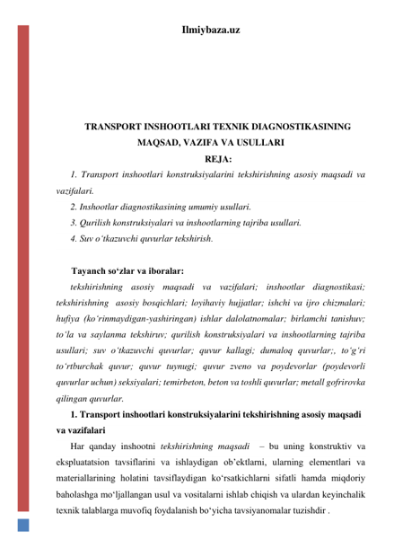 Ilmiybaza.uz 
 
 
 
 
TRANSPORT INSHOOTLARI TEXNIK DIAGNOSTIKASINING 
MAQSAD, VAZIFA VA USULLARI 
REJA: 
1. Transport inshootlari konstruksiyalarini tekshirishning asosiy maqsadi va 
vazifalari.  
2. Inshootlar diagnostikasining umumiy usullari.  
3. Qurilish konstruksiyalari va inshootlarning tajriba usullari.  
4. Suv o‘tkazuvchi quvurlar tekshirish.  
 
Tayanch so‘zlar va iboralar: 
tekshirishning asosiy maqsadi va vazifalari; inshootlar diagnostikasi; 
tekshirishning  asosiy bosqichlari; loyihaviy hujjatlar; ishchi va ijro chizmalari; 
hufiya (ko‘rinmaydigan-yashiringan) ishlar dalolatnomalar; birlamchi tanishuv; 
to‘la va saylanma tekshiruv; qurilish konstruksiyalari va inshootlarning tajriba 
usullari; suv o‘tkazuvchi quvurlar; quvur kallagi; dumaloq quvurlar;, to‘g‘ri 
to‘rtburchak quvur; quvur tuynugi; quvur zveno va poydevorlar (poydevorli 
quvurlar uchun) seksiyalari; temirbeton, beton va toshli quvurlar; metall gofrirovka 
qilingan quvurlar. 
1. Transport inshootlari konstruksiyalarini tekshirishning asosiy maqsadi 
va vazifalari 
Har qanday inshootni tekshirishning maqsadi  – bu uning konstruktiv va 
ekspluatatsion tavsiflarini va ishlaydigan ob’ektlarni, ularning elementlari va 
materiallarining holatini tavsiflaydigan ko‘rsatkichlarni sifatli hamda miqdoriy 
baholashga mo‘ljallangan usul va vositalarni ishlab chiqish va ulardan keyinchalik 
texnik talablarga muvofiq foydalanish bo‘yicha tavsiyanomalar tuzishdir . 
