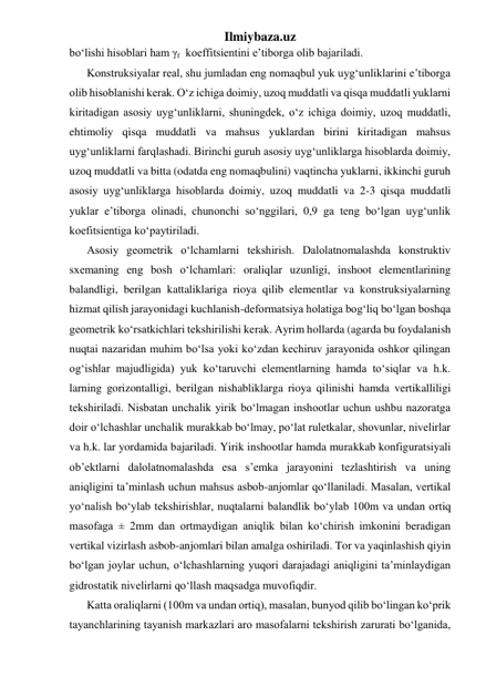 Ilmiybaza.uz 
bo‘lishi hisoblari ham γf  koeffitsientini e’tiborga olib bajariladi. 
Konstruksiyalar real, shu jumladan eng nomaqbul yuk uyg‘unliklarini e’tiborga 
olib hisoblanishi kerak. O‘z ichiga doimiy, uzoq muddatli va qisqa muddatli yuklarni 
kiritadigan asosiy uyg‘unliklarni, shuningdek, o‘z ichiga doimiy, uzoq muddatli, 
ehtimoliy qisqa muddatli va mahsus yuklardan birini kiritadigan mahsus 
uyg‘unliklarni farqlashadi. Birinchi guruh asosiy uyg‘unliklarga hisoblarda doimiy, 
uzoq muddatli va bitta (odatda eng nomaqbulini) vaqtincha yuklarni, ikkinchi guruh 
asosiy uyg‘unliklarga hisoblarda doimiy, uzoq muddatli va 2-3 qisqa muddatli 
yuklar e’tiborga olinadi, chunonchi so‘nggilari, 0,9 ga teng bo‘lgan uyg‘unlik 
koefitsientiga ko‘paytiriladi. 
Asosiy geometrik o‘lchamlarni tekshirish. Dalolatnomalashda konstruktiv 
sxemaning eng bosh o‘lchamlari: oraliqlar uzunligi, inshoot elementlarining 
balandligi, berilgan kattaliklariga rioya qilib elementlar va konstruksiyalarning 
hizmat qilish jarayonidagi kuchlanish-deformatsiya holatiga bog‘liq bo‘lgan boshqa 
geometrik ko‘rsatkichlari tekshirilishi kerak. Ayrim hollarda (agarda bu foydalanish 
nuqtai nazaridan muhim bo‘lsa yoki ko‘zdan kechiruv jarayonida oshkor qilingan 
og‘ishlar majudligida) yuk ko‘taruvchi elementlarning hamda to‘siqlar va h.k. 
larning gorizontalligi, berilgan nishabliklarga rioya qilinishi hamda vertikalliligi 
tekshiriladi. Nisbatan unchalik yirik bo‘lmagan inshootlar uchun ushbu nazoratga 
doir o‘lchashlar unchalik murakkab bo‘lmay, po‘lat ruletkalar, shovunlar, nivelirlar 
va h.k. lar yordamida bajariladi. Yirik inshootlar hamda murakkab konfiguratsiyali 
ob’ektlarni dalolatnomalashda esa s’emka jarayonini tezlashtirish va uning 
aniqligini ta’minlash uchun mahsus asbob-anjomlar qo‘llaniladi. Masalan, vertikal 
yo‘nalish bo‘ylab tekshirishlar, nuqtalarni balandlik bo‘ylab 100m va undan ortiq 
masofaga ± 2mm dan ortmaydigan aniqlik bilan ko‘chirish imkonini beradigan 
vertikal vizirlash asbob-anjomlari bilan amalga oshiriladi. Tor va yaqinlashish qiyin 
bo‘lgan joylar uchun, o‘lchashlarning yuqori darajadagi aniqligini ta’minlaydigan 
gidrostatik nivelirlarni qo‘llash maqsadga muvofiqdir. 
Katta oraliqlarni (100m va undan ortiq), masalan, bunyod qilib bo‘lingan ko‘prik 
tayanchlarining tayanish markazlari aro masofalarni tekshirish zarurati bo‘lganida, 
