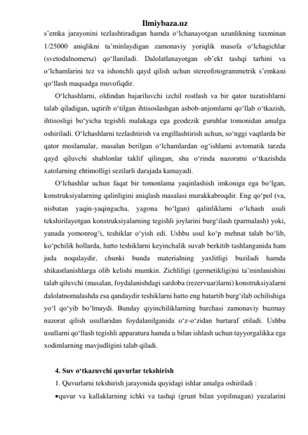 Ilmiybaza.uz 
s’emka jarayonini tezlashtiradigan hamda o‘lchanayotgan uzunlikning taxminan 
1/25000 aniqlikni ta’minlaydigan zamonaviy yoriqlik masofa o‘lchagichlar 
(svetodalnomerы) qo‘llaniladi. Dalolatlanayotgan ob’ekt tashqi tarhini va 
o‘lchamlarini tez va ishonchli qayd qilish uchun stereofotogrammetrik s’emkani 
qo‘llash maqsadga muvofiqdir. 
O‘lchashlarni, oldindan bajariluvchi izchil rostlash va bir qator tuzatishlarni 
talab qiladigan, uqtirib o‘tilgan ihtisoslashgan asbob-anjomlarni qo‘llab o‘tkazish, 
ihtisosligi bo‘yicha tegishli malakaga ega geodezik guruhlar tomonidan amalga 
oshiriladi. O‘lchashlarni tezlashtirish va engillashtirish uchun, so‘nggi vaqtlarda bir 
qator moslamalar, masalan berilgan o‘lchamlardan og‘ishlarni avtomatik tarzda 
qayd qiluvchi shablonlar taklif qilingan, shu o‘rinda nazoratni o‘tkazishda 
xatolarning ehtimolligi sezilarli darajada kamayadi. 
O‘lchashlar uchun faqat bir tomonlama yaqinlashish imkoniga ega bo‘lgan, 
konstruksiyalarning qalinligini aniqlash masalasi murakkabroqdir. Eng qo‘pol (va, 
nisbatan yaqin-yaqingacha, yagona bo‘lgan) qalinliklarni o‘lchash usuli 
tekshirilayotgan konstruksiyalarning tegishli joylarini burg‘ilash (parmalash) yoki, 
yanada yomonrog‘i, teshiklar o‘yish edi. Ushbu usul ko‘p mehnat talab bo‘lib, 
ko‘pchilik hollarda, hatto teshiklarni keyinchalik suvab berkitib tashlanganida ham 
juda noqulaydir, chunki bunda 
materialning yaxlitligi buziladi 
hamda 
shikastlanishlarga olib kelishi mumkin. Zichliligi (germetikligi)ni ta’minlanishini 
talab qiluvchi (masalan, foydalanishdagi sardoba (rezervuar)larni) konstruksiyalarni 
dalolatnomalashda esa qandaydir teshiklarni hatto eng batartib burg‘ilab ochilishiga 
yo‘l qo‘yib bo‘lmaydi. Bunday qiyinchiliklarning barchasi zamonaviy buzmay 
nazorat qilish usullaridan foydalanilganida o‘z-o‘zidan bartaraf etiladi. Ushbu 
usullarni qo‘llash tegishli apparatura hamda u bilan ishlash uchun tayyorgalikka ega 
xodimlarning mavjudligini talab qiladi. 
 
4. Suv o‘tkazuvchi quvurlar tekshirish 
1. Quvurlarni tekshirish jarayonida quyidagi ishlar amalga oshiriladi :   
 quvur va kallaklarning ichki va tashqi (grunt bilan yopilmagan) yuzalarini 
