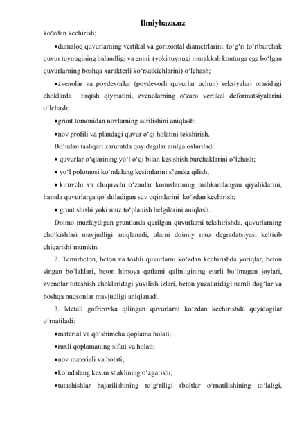 Ilmiybaza.uz 
ko‘zdan kechirish; 
 dumaloq quvurlarning vertikal va gorizontal diametrlarini, to‘g‘ri to‘rtburchak 
quvur tuynugining balandligi va enini  (yoki tuynugi murakkab konturga ega bo‘lgan 
quvurlarning boshqa xarakterli ko‘rsatkichlarini) o‘lchash; 
 zvenolar va poydevorlar (poydevorli quvurlar uchun) seksiyalari orasidagi 
choklarda  tirqish qiymatini, zvenolarning o‘zaro vertikal deformatsiyalarini 
o‘lchash; 
 grunt tomonidan novlarning surilishini aniqlash; 
 nov profili va plandagi quvur o‘qi holatini tekshirish.  
Bo‘ndan tashqari zaruratda quyidagilar amlga oshiriladi:  
 quvurlar o‘qlarining yo‘l o‘qi bilan kesishish burchaklarini o‘lchash; 
 yo‘l polotnosi ko‘ndalang kesimlarini s’emka qilish; 
 kiruvchi va chiquvchi o‘zanlar konuslarining mahkamlangan qiyaliklarini, 
hamda quvurlarga qo‘shiladigan suv oqimlarini  ko‘zdan kechirish;  
 grunt shishi yoki muz to‘planish belgilarini aniqlash.  
Doimo muzlaydigan gruntlarda qurilgan quvurlarni tekshirishda, quvurlarning 
cho‘kishlari mavjudligi aniqlanadi, ularni doimiy muz degradatsiyasi keltirib 
chiqarishi mumkin.  
2. Temirbeton, beton va toshli quvurlarni ko‘zdan kechirishda yoriqlar, beton 
singan bo‘laklari, beton himoya qatlami qalinligining etarli bo‘lmagan joylari, 
zvenolar tutashish choklaridagi yuvilish izlari, beton yuzalaridagi namli dog‘lar va 
boshqa nuqsonlar mavjudligi aniqlanadi. 
3. Metall gofrirovka qilingan quvurlarni ko‘zdan kechirishda quyidagilar 
o‘rnatiladi: 
 material va qo‘shimcha qoplama holati; 
 ruxli qoplamaning sifati va holati; 
 nov materiali va holati; 
 ko‘ndalang kesim shaklining o‘zgarishi; 
 tutashishlar bajarilishining to‘g‘riligi (boltlar o‘rnatilishining to‘laligi, 
