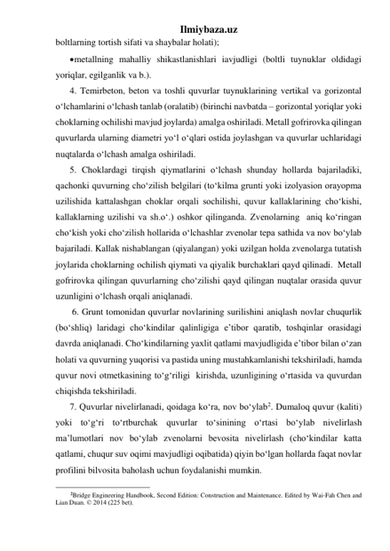 Ilmiybaza.uz 
boltlarning tortish sifati va shaybalar holati); 
 metallning mahalliy shikastlanishlari iavjudligi (boltli tuynuklar oldidagi 
yoriqlar, egilganlik va b.). 
4. Temirbeton, beton va toshli quvurlar tuynuklarining vertikal va gorizontal 
o‘lchamlarini o‘lchash tanlab (oralatib) (birinchi navbatda – gorizontal yoriqlar yoki 
choklarning ochilishi mavjud joylarda) amalga oshiriladi. Metall gofrirovka qilingan 
quvurlarda ularning diametri yo‘l o‘qlari ostida joylashgan va quvurlar uchlaridagi 
nuqtalarda o‘lchash amalga oshiriladi. 
5. Choklardagi tirqish qiymatlarini o‘lchash shunday hollarda bajariladiki, 
qachonki quvurning cho‘zilish belgilari (to‘kilma grunti yoki izolyasion orayopma 
uzilishida kattalashgan choklar orqali sochilishi, quvur kallaklarining cho‘kishi, 
kallaklarning uzilishi va sh.o‘.) oshkor qilinganda. Zvenolarning  aniq ko‘ringan 
cho‘kish yoki cho‘zilish hollarida o‘lchashlar zvenolar tepa sathida va nov bo‘ylab 
bajariladi. Kallak nishablangan (qiyalangan) yoki uzilgan holda zvenolarga tutatish 
joylarida choklarning ochilish qiymati va qiyalik burchaklari qayd qilinadi.  Metall 
gofrirovka qilingan quvurlarning cho‘zilishi qayd qilingan nuqtalar orasida quvur 
uzunligini o‘lchash orqali aniqlanadi.  
 6. Grunt tomonidan quvurlar novlarining surilishini aniqlash novlar chuqurlik 
(bo‘shliq) laridagi cho‘kindilar qalinligiga e’tibor qaratib, toshqinlar orasidagi 
davrda aniqlanadi. Cho‘kindilarning yaxlit qatlami mavjudligida e’tibor bilan o‘zan 
holati va quvurning yuqorisi va pastida uning mustahkamlanishi tekshiriladi, hamda 
quvur novi otmetkasining to‘g‘riligi  kirishda, uzunligining o‘rtasida va quvurdan 
chiqishda tekshiriladi. 
7. Quvurlar nivelirlanadi, qoidaga ko‘ra, nov bo‘ylab2. Dumaloq quvur (kaliti) 
yoki to‘g‘ri to‘rtburchak quvurlar to‘sinining o‘rtasi bo‘ylab nivelirlash 
ma’lumotlari nov bo‘ylab zvenolarni bevosita nivelirlash (cho‘kindilar katta 
qatlami, chuqur suv oqimi mavjudligi oqibatida) qiyin bo‘lgan hollarda faqat novlar 
profilini bilvosita baholash uchun foydalanishi mumkin.   
                                                 
2Bridge Engineering Handbook, Second Edition: Construction and Maintenance. Edited by Wai-Fah Chen and 
Lian Duan. © 2014 (225 bet). 
 
