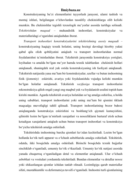 Ilmiybaza.uz 
Konstruksiyaning ba’zi elementlarini tayyorlash jarayoni, ularni tashish va 
montaj ishlari, belgilangan o‘lchovlardan tasodifiy chekinishlarga olib kelishi 
mumkin. Bu chekinishlar tegishli texnologik me’yorlar asosida tartibga solinadi. 
Tekshirishdan 
maqsad 
– 
muhandislik 
inshootlari, 
konstruksiyalar 
va 
materiallaridagi o‘zgarishni aniqlashdan iborat.  
Transport inshootlari konstruksiyalarini tekshirishning asosiy maqsadi – 
konstruksiyaning haqiqiy texnik holatini, uning hozirgi davrdagi hisobiy yukni 
qabul qila olish qobiliyatini aniqlash va transport inshootlaridan normal 
foydalanishni ta’minlashdan iborat. Tekshirish jarayonida konstruksiya yoriqlari, 
loyihadan va amalda bo‘lgan me’yor hamda texnik talablardan  chekinish hollari 
aniqlanadi, shuningdek real yuk ostida konstruksiyaning ish faoliyati aniqlanadi. 
Tekshirish natijasida yana ma’lum bir konstruksiyalar, uzellar va butun inshootning 
fizik (jismoniy)  eskirishi, avariya yoki foydalanishda vujudga kelishi mumkin 
bo‘lgan holatlar aniqlanadi. Tekshirish vazifasiga transport inshootlarini 
rekonstruksiya qilish orqali yangi eng maqbul yuk va foydalanish usulini topish ham 
kirishi mumkin. Agarda tekshirish avariya holatidan so‘ng amalga oshirilsa, u holda 
uning sabablari, transport inshootlarini yoki uning ma’lum bir qismini tiklash 
maqsadga muvofiqligi tahlil qilinadi. Transport inshootlarining bozor bahosi 
aniqlanganda konstruksiya eskirishini va boshlang‘ich qiymati kamayishini, 
qilinishi lozim bo‘lgan ta’mirlash xarajatlari va nosozliklarni bartaraf etish uchun 
ketadigan xarajatlarni aniqlash uchun butun transport inshootlari va konstruksiya 
bo‘yicha tekshirish amalga oshiriladi. 
Tekshirishda inshootning barcha qismlari ko‘zdan kechiriladi. Lozim bo‘lgan 
hollarda ko‘rik turli apparat va o‘lchash asboblarida amalga oshiriladi. Tekshirish, 
odatda, ikki bosqichda amalga oshiriladi. Birinchi bosqichda texnik hujjatlar 
sinchiklab o‘rganiladi, umumiy ko‘rik o‘tkaziladi. Umumiy ko‘rik natijasi asosida 
yanada chuqurroq o‘rganiladigan detal va elementlar aniqlanadi. Ular o‘lchash 
asboblari va vositalari yordamida tekshiriladi. Bundan elementlar va detallar nosoz 
yoki shikastlangan qismlar ichidan tanlab olinadi. Lozimligiga qarab materiallar 
sifati, mustahkamlik va deformatsiya tavsifi o‘rganiladi. Inshootni turli qismlarining 
