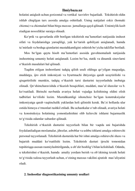 Ilmiybaza.uz 
holatini aniqlash uchun gorizontal va vertikal  tasvirlov bajariladi.  Tekshirish oldin 
ishlab chiqilgan tarx asosida amalga oshiriladi. Uning natijalari eskiz (homaki 
chizma) va chizmalari bilan birga maxsus  jurnallarga qayd qilinadi. Umimiylik kasb 
etadigan nosozliklar suratga olinadi.   
Ko‘prik va quvurlarda olib borilgan tekshirish ma’lumotlari natijasida inshoot 
sifati va foydalanishga yaroqliligi, yuk ko‘tarish qobiliyati aniqlanadi, hamda 
ta’mirlash va boshqa qismlarini mustahkamligini oshirish bo‘yicha takliflar beriladi. 
Mos bo‘lgan qayta hisob ma’lumotlari asosida guvohnomalash natijasida 
inshootning umumiy holati aniqlanadi. Lozim bo‘lsa, statik va dinamik sinovlarni 
o‘tkazish masalalari hal qilinadi. 
Taqdim etilgan inshootlarni tadqiq qilish usuli oldinga qo‘yilgan maqsadga, 
muddatga, ijro etish imkoniyati va byurtmachi ihtiyoriga qarab uzaytirilishi va 
qisqartirilishi mumkin, tadqiq o‘tkazish tarxi dasturini tayyorlashda inobatga 
olinadi. Qo‘shimcharavishda o‘tkazish bosqichlari, muddati, mas’ul shaxslar va b. 
ko‘rsatiladi. Birinchi navbatda avariya holati vujudga kelishining oldini olish 
tadbirlari ko‘rilishi lozim. Mustahkamligi ishonchsiz bo‘lgan konstruksiyalar 
imkoniyatga qarab vaqtinchalik yuklardan holi qilinishi kerak. Ba’zi hollarda ular 
ostida himoya o‘rmonlari tashkil etiladi. Bu uchastkalar o‘rab olinadi, avariya holati 
va konstruksiya holatining yomonlashishini olib keluvchi ishlarni bajarmaslik 
to‘g‘risida odamlar xabardor qilinadi.   
Tekshirish o‘tkazish dasturini tayyorlash bilan bir vaqtda uni bajarishda 
foydalaniladigan moslamalar, jihozlar, asboblar va ushbu ishlarni amalga oshiruvchi 
personal tayyorlanadi. Tekshirish dasturida har bir ishni amalga oshiruvchi shaxs va 
bajarish muddati ko‘rsatilishi lozim. Tekshirish dasturi ijrochi tomonidan 
topshiriqqa asosan rasmiylashtirilganda, u ob’ekt boshlig‘i bilan kelishiladi. Odatda, 
u tekshirishni o‘tkazish, hamda  amaliy yordam berish va ob’ektning texnik holati 
to‘g‘risida xulosa tayyorlash uchun, o‘zining maxsus vakilini ajratish  mas’uliyatini 
oladi. 
 
2. Inshootlar diagnostikasining umumiy usullari 
