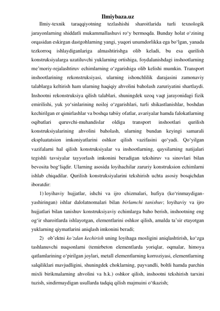 Ilmiybaza.uz 
Ilmiy-texnik 
taraqqiyotning 
tezlashishi 
sharoitlarida 
turli 
texnologik 
jarayonlarning shiddatli mukammallashuvi ro‘y bermoqda. Bunday holat o‘zining 
orqasidan eskirgan dastgohlarning yangi, yuqori unumdorlikka ega bo‘lgan, yanada 
tezkorroq ishlaydiganlariga almashtirishga olib keladi, bu esa qurilish 
konstruksiyalarga uzatiluvchi yuklarning ortishiga, foydalanishdagi inshootlarning 
me’moriy-rejalashtiruv echimlarning o‘zgarishiga olib kelishi mumkin. Transport 
inshootlarining rekonstruksiyasi, ularning ishonchlilik darajasini zamonaviy 
talablarga keltirish ham ularning haqiqiy ahvolini baholash zaruriyatini shartlaydi. 
Inshootni rekonstruksiya qilish talablari, shuningdek uzoq vaqt jarayonidagi fizik 
emirilishi, yuk yo‘sinlarining noiloj o‘zgarishlari, turli shikastlanishlar, boshdan 
kechirilgan er qimirlashlar va boshqa tabiiy ofatlar, avariyalar hamda falokatlarning 
oqibatlari 
quruvchi-muhandislar 
oldiga 
transport 
inshootlari 
qurilish 
konstruksiyalarining ahvolini baholash, ularning bundan keyingi samarali 
ekspluatatsion imkoniyatlarini oshkor qilish vazifasini qo‘yadi. Qo‘yilgan 
vazifalarni hal qilish konstruksiyalar va inshootlarning, qaysilarning natijalari 
tegishli tavsiyalar tayyorlash imkonini beradigan tekshiruv va sinovlari bilan 
bevosita bog‘liqdir. Ularning asosida loyihachilar zaruriy konstruksion echimlarni 
ishlab chiqadilar. Qurilish konstruksiyalarini tekshirish uchta asosiy bosqichdan 
iboratdir: 
1) loyihaviy hujjatlar, ishchi va ijro chizmalari, hufiya (ko‘rinmaydigan-
yashiringan) ishlar dalolatnomalari bilan birlamchi tanishuv; loyihaviy va ijro 
hujjatlari bilan tanishuv konstruksiyaviy echimlarga baho berish, inshootning eng 
og‘ir sharoitlarda ishlayotgan, elementlarini oshkor qilish, amalda ta’sir etayotgan 
yuklarning qiymatlarini aniqlash imkonini beradi; 
2) ob’ektni ko‘zdan kechirish uning loyihaga mosligini aniqlashtirish, ko‘zga 
tashlanuvchi nuqsonlarni (temirbeton elementlarda yoriqlar, oqmalar, himoya 
qatlamlarining o‘pirilgan joylari, metall elementlarning korroziyasi, elementlarning 
salqiliklari mavjudligini, shuningdek choklarning, payvandli, boltli hamda parchin 
mixli birikmalarning ahvolini va h.k.) oshkor qilish, inshootni tekshirish tarxini 
tuzish, sindirmaydigan usullarda tadqiq qilish majmuini o‘tkazish; 
