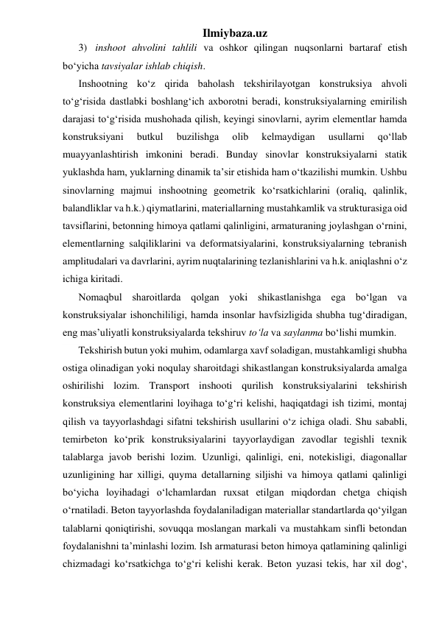 Ilmiybaza.uz 
3) inshoot ahvolini tahlili va oshkor qilingan nuqsonlarni bartaraf etish 
bo‘yicha tavsiyalar ishlab chiqish. 
Inshootning ko‘z qirida baholash tekshirilayotgan konstruksiya ahvoli 
to‘g‘risida dastlabki boshlang‘ich axborotni beradi, konstruksiyalarning emirilish 
darajasi to‘g‘risida mushohada qilish, keyingi sinovlarni, ayrim elementlar hamda 
konstruksiyani 
butkul 
buzilishga 
olib 
kelmaydigan 
usullarni 
qo‘llab 
muayyanlashtirish imkonini beradi. Bunday sinovlar konstruksiyalarni statik 
yuklashda ham, yuklarning dinamik ta’sir etishida ham o‘tkazilishi mumkin. Ushbu 
sinovlarning majmui inshootning geometrik ko‘rsatkichlarini (oraliq, qalinlik, 
balandliklar va h.k.) qiymatlarini, materiallarning mustahkamlik va strukturasiga oid 
tavsiflarini, betonning himoya qatlami qalinligini, armaturaning joylashgan o‘rnini, 
elementlarning salqiliklarini va deformatsiyalarini, konstruksiyalarning tebranish 
amplitudalari va davrlarini, ayrim nuqtalarining tezlanishlarini va h.k. aniqlashni o‘z 
ichiga kiritadi. 
Nomaqbul sharoitlarda qolgan yoki shikastlanishga ega bo‘lgan va 
konstruksiyalar ishonchililigi, hamda insonlar havfsizligida shubha tug‘diradigan, 
eng mas’uliyatli konstruksiyalarda tekshiruv to‘la va saylanma bo‘lishi mumkin. 
Tekshirish butun yoki muhim, odamlarga xavf soladigan, mustahkamligi shubha 
ostiga olinadigan yoki noqulay sharoitdagi shikastlangan konstruksiyalarda amalga 
oshirilishi lozim. Transport inshooti qurilish konstruksiyalarini tekshirish 
konstruksiya elementlarini loyihaga to‘g‘ri kelishi, haqiqatdagi ish tizimi, montaj 
qilish va tayyorlashdagi sifatni tekshirish usullarini o‘z ichiga oladi. Shu sababli, 
temirbeton ko‘prik konstruksiyalarini tayyorlaydigan zavodlar tegishli texnik 
talablarga javob berishi lozim. Uzunligi, qalinligi, eni, notekisligi, diagonallar 
uzunligining har xilligi, quyma detallarning siljishi va himoya qatlami qalinligi 
bo‘yicha loyihadagi o‘lchamlardan ruxsat etilgan miqdordan chetga chiqish 
o‘rnatiladi. Beton tayyorlashda foydalaniladigan materiallar standartlarda qo‘yilgan 
talablarni qoniqtirishi, sovuqqa moslangan markali va mustahkam sinfli betondan 
foydalanishni ta’minlashi lozim. Ish armaturasi beton himoya qatlamining qalinligi 
chizmadagi ko‘rsatkichga to‘g‘ri kelishi kerak. Beton yuzasi tekis, har xil dog‘, 
