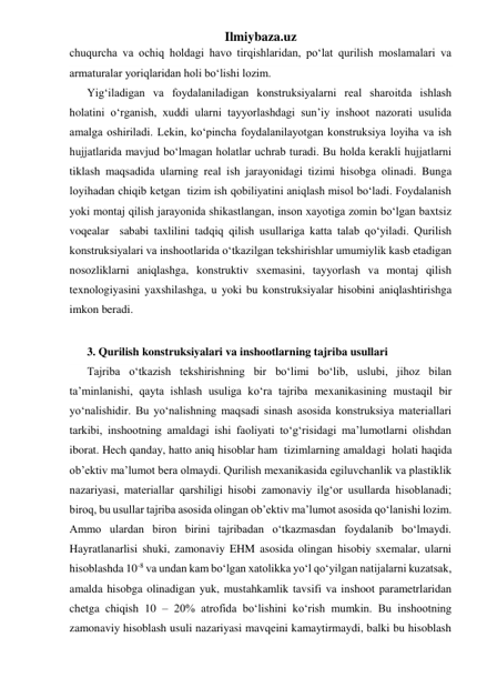 Ilmiybaza.uz 
chuqurcha va ochiq holdagi havo tirqishlaridan, po‘lat qurilish moslamalari va 
armaturalar yoriqlaridan holi bo‘lishi lozim. 
Yig‘iladigan va foydalaniladigan konstruksiyalarni real sharoitda ishlash 
holatini o‘rganish, xuddi ularni tayyorlashdagi sun’iy inshoot nazorati usulida 
amalga oshiriladi. Lekin, ko‘pincha foydalanilayotgan konstruksiya loyiha va ish 
hujjatlarida mavjud bo‘lmagan holatlar uchrab turadi. Bu holda kerakli hujjatlarni 
tiklash maqsadida ularning real ish jarayonidagi tizimi hisobga olinadi. Bunga 
loyihadan chiqib ketgan  tizim ish qobiliyatini aniqlash misol bo‘ladi. Foydalanish 
yoki montaj qilish jarayonida shikastlangan, inson xayotiga zomin bo‘lgan baxtsiz 
voqealar  sababi taxlilini tadqiq qilish usullariga katta talab qo‘yiladi. Qurilish 
konstruksiyalari va inshootlarida o‘tkazilgan tekshirishlar umumiylik kasb etadigan 
nosozliklarni aniqlashga, konstruktiv sxemasini, tayyorlash va montaj qilish 
texnologiyasini yaxshilashga, u yoki bu konstruksiyalar hisobini aniqlashtirishga 
imkon beradi. 
 
3. Qurilish konstruksiyalari va inshootlarning tajriba usullari 
Tajriba o‘tkazish tekshirishning bir bo‘limi bo‘lib, uslubi, jihoz bilan 
ta’minlanishi, qayta ishlash usuliga ko‘ra tajriba mexanikasining mustaqil bir 
yo‘nalishidir. Bu yo‘nalishning maqsadi sinash asosida konstruksiya materiallari 
tarkibi, inshootning amaldagi ishi faoliyati to‘g‘risidagi ma’lumotlarni olishdan 
iborat. Hech qanday, hatto aniq hisoblar ham  tizimlarning amaldagi  holati haqida 
ob’ektiv ma’lumot bera olmaydi. Qurilish mexanikasida egiluvchanlik va plastiklik 
nazariyasi, materiallar qarshiligi hisobi zamonaviy ilg‘or usullarda hisoblanadi; 
biroq, bu usullar tajriba asosida olingan ob’ektiv ma’lumot asosida qo‘lanishi lozim. 
Ammo ulardan biron birini tajribadan o‘tkazmasdan foydalanib bo‘lmaydi. 
Hayratlanarlisi shuki, zamonaviy EHM asosida olingan hisobiy sxemalar, ularni 
hisoblashda 10-8 va undan kam bo‘lgan xatolikka yo‘l qo‘yilgan natijalarni kuzatsak, 
amalda hisobga olinadigan yuk, mustahkamlik tavsifi va inshoot parametrlaridan 
chetga chiqish 10 – 20% atrofida bo‘lishini ko‘rish mumkin. Bu inshootning 
zamonaviy hisoblash usuli nazariyasi mavqeini kamaytirmaydi, balki bu hisoblash 
