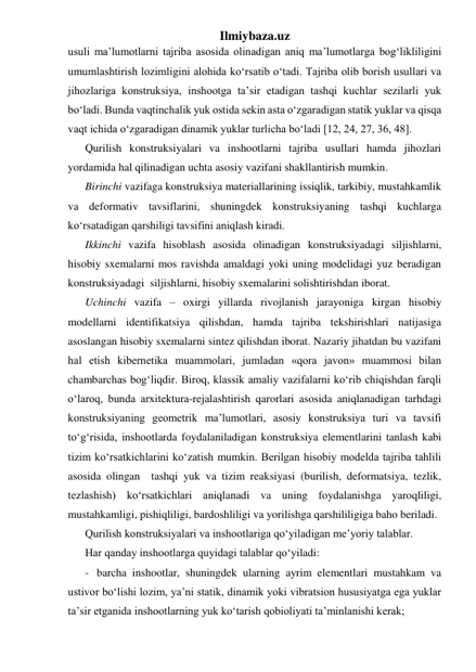 Ilmiybaza.uz 
usuli ma’lumotlarni tajriba asosida olinadigan aniq ma’lumotlarga bog‘likliligini 
umumlashtirish lozimligini alohida ko‘rsatib o‘tadi. Tajriba olib borish usullari va 
jihozlariga konstruksiya, inshootga ta’sir etadigan tashqi kuchlar sezilarli yuk 
bo‘ladi. Bunda vaqtinchalik yuk ostida sekin asta o‘zgaradigan statik yuklar va qisqa 
vaqt ichida o‘zgaradigan dinamik yuklar turlicha bo‘ladi [12, 24, 27, 36, 48].  
Qurilish konstruksiyalari va inshootlarni tajriba usullari hamda jihozlari  
yordamida hal qilinadigan uchta asosiy vazifani shakllantirish mumkin.  
Birinchi vazifaga konstruksiya materiallarining issiqlik, tarkibiy, mustahkamlik 
va deformativ tavsiflarini, shuningdek konstruksiyaning tashqi kuchlarga 
ko‘rsatadigan qarshiligi tavsifini aniqlash kiradi. 
Ikkinchi vazifa hisoblash asosida olinadigan konstruksiyadagi siljishlarni, 
hisobiy sxemalarni mos ravishda amaldagi yoki uning modelidagi yuz beradigan  
konstruksiyadagi  siljishlarni, hisobiy sxemalarini solishtirishdan iborat.  
Uchinchi vazifa – oxirgi yillarda rivojlanish jarayoniga kirgan hisobiy 
modellarni identifikatsiya qilishdan, hamda tajriba tekshirishlari natijasiga 
asoslangan hisobiy sxemalarni sintez qilishdan iborat. Nazariy jihatdan bu vazifani 
hal etish kibernetika muammolari, jumladan «qora javon» muammosi bilan 
chambarchas bog‘liqdir. Biroq, klassik amaliy vazifalarni ko‘rib chiqishdan farqli 
o‘laroq, bunda arxitektura-rejalashtirish qarorlari asosida aniqlanadigan tarhdagi 
konstruksiyaning geometrik ma’lumotlari, asosiy konstruksiya turi va tavsifi 
to‘g‘risida, inshootlarda foydalaniladigan konstruksiya elementlarini tanlash kabi 
tizim ko‘rsatkichlarini ko‘zatish mumkin. Berilgan hisobiy modelda tajriba tahlili 
asosida olingan  tashqi yuk va tizim reaksiyasi (burilish, deformatsiya, tezlik, 
tezlashish) ko‘rsatkichlari aniqlanadi va uning foydalanishga yaroqliligi, 
mustahkamligi, pishiqliligi, bardoshliligi va yorilishga qarshililigiga baho beriladi.  
Qurilish konstruksiyalari va inshootlariga qo‘yiladigan me’yoriy talablar.  
Har qanday inshootlarga quyidagi talablar qo‘yiladi: 
- barcha inshootlar, shuningdek ularning ayrim elementlari mustahkam va 
ustivor bo‘lishi lozim, ya’ni statik, dinamik yoki vibratsion hususiyatga ega yuklar 
ta’sir etganida inshootlarning yuk ko‘tarish qobioliyati ta’minlanishi kerak; 
