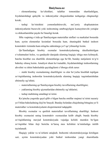 Ilmiybaza.uz 
- elementlarning 
ko‘chishlari, 
talablar 
tomonidan 
shartlashilgan, 
foydalanishdagi qulaylik va imkoniyatlar chegaralardan tashqariga chiqmasligi 
kerak; 
- tashqi 
ko‘rinishini 
yomonlashtiruvchi, 
me’yoriy 
ekspluatatsion 
imkoniyatlarini buzuvchi yoki inshootning umrboqiyligini kamaytiruvchi yoriqlar 
va shikastlanishlar paydo bo‘lmasligi kerak. 
SHu vaqtning o‘zida qo‘llanilayotgan materiallar sinflari va markalari borasida 
ham, ayrim elementlar kesimlari borasida ham, shuningdek butkul inshoot 
konstruktiv tizimida ham ortiqcha zahiralarga yo‘l qo‘yilmasligi lozim. 
Qo‘llaniladigan 
hisobiy 
sxemalar 
konstruksiyalarning 
ideallashtirilgan 
o‘xshatmalari holos, va qandaydir darajada ularning haqiqiy ishiga mos kelmaydi, 
barcha hisoblar esa shartlilik elementlariga ega bo‘lib, bunday natijalarni to‘g‘ri 
baholay olmoq lozim. Amaliyot shuni ko‘rsatadiki, foydalanishdagi inshootlarning 
ahvolini va ishini baholashda quyidagilarni e’tiborga olish zarur: 
 statik hisobiy sxemalarning shartliligini va ular bo‘yicha hisoblab topilgan 
zo‘riqishlarning inshootlar konstruksiyalarida ularning haqiqiy taqsimlanishidan 
ehtimoliy og‘ishini; 
 materiallarning qo‘llanilayotgan hisobiy tavsiflarining shartliligini; 
 yuklarning hisobiy qiymatlaridan ehtimoliy og‘ishlarini; 
 tashqi muhitning amaldagi ta’sirini. 
Ko‘pincha yuqorida qayd qilib o‘tilgan barcha omillar majmui ta’sirini nazariy 
yo‘l bilan baholashning iloji bo‘lmaydi. Bunday holatdan chiqishning bittagina yo‘li 
materiallar va konstruksiyalarni eksperimental tadqiqidir. 
Hisobiy sxemalar va qurilish materiallari tavsiflarining shartliligi. Inshoot 
hisobiy sxemasini uning konstruktiv sxemasidan kelib chiqib, bunda hisobiy 
zo‘riqishlarning mavjud konstruksiyada vujudga kelishi mumkin bo‘lgan 
zo‘riqishlar bilan iloji boricha to‘laroq mos kelishini ta’minlashga intilib 
tayinlanadi. 
Haqiqiy yuklar va ta’sirlarni aniqlash. Inshootni rekonstruksiyasiga kirishgan 
sari, ayrim konstruksiyadan yoki butkul inshootdan yangi sharoitlarda 
