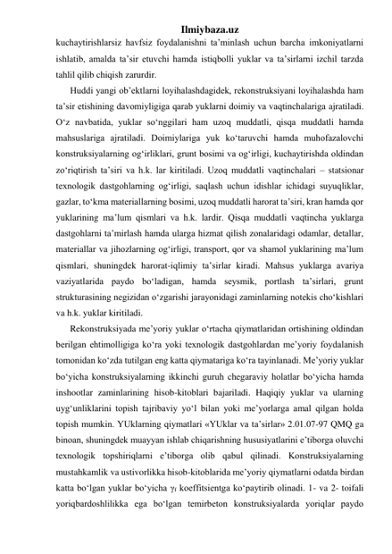 Ilmiybaza.uz 
kuchaytirishlarsiz havfsiz foydalanishni ta’minlash uchun barcha imkoniyatlarni 
ishlatib, amalda ta’sir etuvchi hamda istiqbolli yuklar va ta’sirlarni izchil tarzda 
tahlil qilib chiqish zarurdir. 
Huddi yangi ob’ektlarni loyihalashdagidek, rekonstruksiyani loyihalashda ham 
ta’sir etishining davomiyligiga qarab yuklarni doimiy va vaqtinchalariga ajratiladi. 
O‘z navbatida, yuklar so‘nggilari ham uzoq muddatli, qisqa muddatli hamda 
mahsuslariga ajratiladi. Doimiylariga yuk ko‘taruvchi hamda muhofazalovchi 
konstruksiyalarning og‘irliklari, grunt bosimi va og‘irligi, kuchaytirishda oldindan 
zo‘riqtirish ta’siri va h.k. lar kiritiladi. Uzoq muddatli vaqtinchalari – statsionar 
texnologik dastgohlarning og‘irligi, saqlash uchun idishlar ichidagi suyuqliklar, 
gazlar, to‘kma materiallarning bosimi, uzoq muddatli harorat ta’siri, kran hamda qor 
yuklarining ma’lum qismlari va h.k. lardir. Qisqa muddatli vaqtincha yuklarga 
dastgohlarni ta’mirlash hamda ularga hizmat qilish zonalaridagi odamlar, detallar, 
materiallar va jihozlarning og‘irligi, transport, qor va shamol yuklarining ma’lum 
qismlari, shuningdek harorat-iqlimiy ta’sirlar kiradi. Mahsus yuklarga avariya 
vaziyatlarida paydo bo‘ladigan, hamda seysmik, portlash ta’sirlari, grunt 
strukturasining negizidan o‘zgarishi jarayonidagi zaminlarning notekis cho‘kishlari 
va h.k. yuklar kiritiladi. 
Rekonstruksiyada me’yoriy yuklar o‘rtacha qiymatlaridan ortishining oldindan 
berilgan ehtimolligiga ko‘ra yoki texnologik dastgohlardan me’yoriy foydalanish 
tomonidan ko‘zda tutilgan eng katta qiymatariga ko‘ra tayinlanadi. Me’yoriy yuklar 
bo‘yicha konstruksiyalarning ikkinchi guruh chegaraviy holatlar bo‘yicha hamda 
inshootlar zaminlarining hisob-kitoblari bajariladi. Haqiqiy yuklar va ularning 
uyg‘unliklarini topish tajribaviy yo‘l bilan yoki me’yorlarga amal qilgan holda 
topish mumkin. YUklarning qiymatlari «YUklar va ta’sirlar» 2.01.07-97 QMQ ga 
binoan, shuningdek muayyan ishlab chiqarishning hususiyatlarini e’tiborga oluvchi 
texnologik topshiriqlarni e’tiborga olib qabul qilinadi. Konstruksiyalarning 
mustahkamlik va ustivorlikka hisob-kitoblarida me’yoriy qiymatlarni odatda birdan 
katta bo‘lgan yuklar bo‘yicha γf koeffitsientga ko‘paytirib olinadi. 1- va 2- toifali 
yoriqbardoshlilikka ega bo‘lgan temirbeton konstruksiyalarda yoriqlar paydo 
