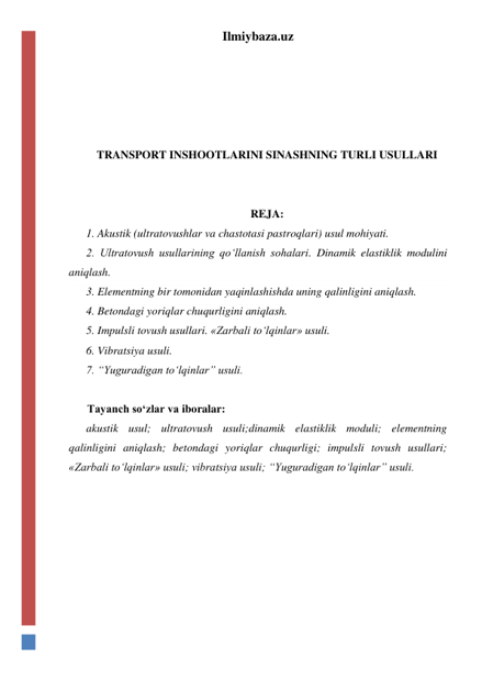 Ilmiybaza.uz 
 
 
 
 
TRANSPORT INSHOOTLARINI SINASHNING TURLI USULLARI 
 
 
REJA: 
1. Akustik (ultratovushlar va chastotasi pastroqlari) usul mohiyati. 
2. Ultratovush usullarining qo‘llanish sohalari. Dinamik elastiklik modulini 
aniqlash.  
3. Elementning bir tomonidan yaqinlashishda uning qalinligini aniqlash.  
4. Betondagi yoriqlar chuqurligini aniqlash.   
5. Impulsli tovush usullari. «Zarbali to‘lqinlar» usuli.  
6. Vibratsiya usuli.  
7. “Yuguradigan to‘lqinlar” usuli.  
 
Tayanch so‘zlar va iboralar: 
akustik usul; ultratovush usuli;dinamik elastiklik moduli; elementning 
qalinligini aniqlash; betondagi yoriqlar chuqurligi; impulsli tovush usullari; 
«Zarbali to‘lqinlar» usuli; vibratsiya usuli; “Yuguradigan to‘lqinlar” usuli.  
 
 
 
 
 
 
 
 
