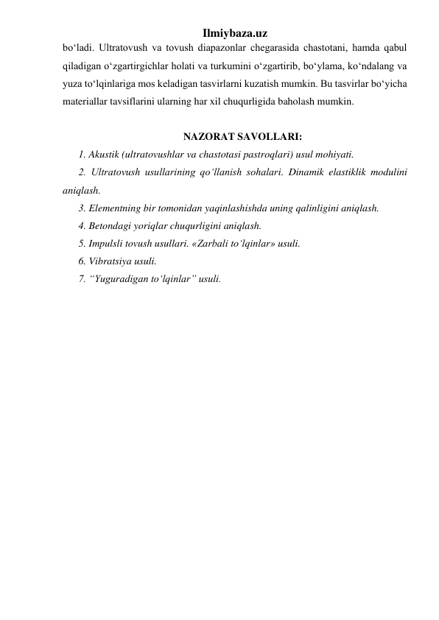 Ilmiybaza.uz 
bo‘ladi. Ultratovush va tovush diapazonlar chegarasida chastotani, hamda qabul 
qiladigan o‘zgartirgichlar holati va turkumini o‘zgartirib, bo‘ylama, ko‘ndalang va 
yuza to‘lqinlariga mos keladigan tasvirlarni kuzatish mumkin. Bu tasvirlar bo‘yicha 
materiallar tavsiflarini ularning har xil chuqurligida baholash mumkin.   
 
NAZORAT SAVOLLARI: 
1. Akustik (ultratovushlar va chastotasi pastroqlari) usul mohiyati. 
2. Ultratovush usullarining qo‘llanish sohalari. Dinamik elastiklik modulini 
aniqlash.  
3. Elementning bir tomonidan yaqinlashishda uning qalinligini aniqlash.  
4. Betondagi yoriqlar chuqurligini aniqlash.   
5. Impulsli tovush usullari. «Zarbali to‘lqinlar» usuli.  
6. Vibratsiya usuli.  
7. “Yuguradigan to‘lqinlar” usuli.  
 
 
 
 
 
