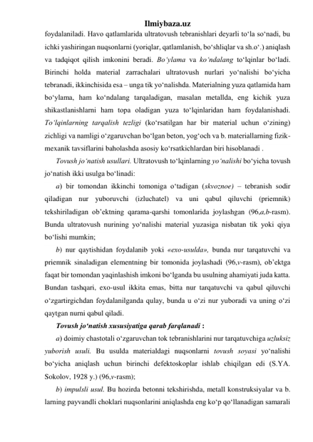 Ilmiybaza.uz 
foydalaniladi. Havo qatlamlarida ultratovush tebranishlari deyarli to‘la so‘nadi, bu 
ichki yashiringan nuqsonlarni (yoriqlar, qatlamlanish, bo‘shliqlar va sh.o‘.) aniqlash 
va tadqiqot qilish imkonini beradi. Bo‘ylama va ko‘ndalang to‘lqinlar bo‘ladi. 
Birinchi holda material zarrachalari ultratovush nurlari yo‘nalishi bo‘yicha 
tebranadi, ikkinchisida esa – unga tik yo‘nalishda. Materialning yuza qatlamida ham 
bo‘ylama, ham ko‘ndalang tarqaladigan, masalan metallda, eng kichik yuza 
shikastlanishlarni ham topa oladigan yuza to‘lqinlaridan ham foydalanishadi. 
To‘lqinlarning tarqalish tezligi (ko‘rsatilgan har bir material uchun o‘zining) 
zichligi va namligi o‘zgaruvchan bo‘lgan beton, yog‘och va b. materiallarning fizik-
mexanik tavsiflarini baholashda asosiy ko‘rsatkichlardan biri hisoblanadi .  
Tovush jo‘natish usullari. Ultratovush to‘lqinlarning yo‘nalishi bo‘yicha tovush 
jo‘natish ikki usulga bo‘linadi:  
a) bir tomondan ikkinchi tomoniga o‘tadigan (skvoznoe) – tebranish sodir 
qiladigan nur yuboruvchi (izluchatel) va uni qabul qiluvchi (priemnik) 
tekshiriladigan ob’ektning qarama-qarshi tomonlarida joylashgan (96,a,b-rasm). 
Bunda ultratovush nurining yo‘nalishi material yuzasiga nisbatan tik yoki qiya 
bo‘lishi mumkin; 
b) nur qaytishidan foydalanib yoki «exo-usulda», bunda nur tarqatuvchi va 
priemnik sinaladigan elementning bir tomonida joylashadi (96,v-rasm), ob’ektga 
faqat bir tomondan yaqinlashish imkoni bo‘lganda bu usulning ahamiyati juda katta. 
Bundan tashqari, exo-usul ikkita emas, bitta nur tarqatuvchi va qabul qiluvchi 
o‘zgartirgichdan foydalanilganda qulay, bunda u o‘zi nur yuboradi va uning o‘zi 
qaytgan nurni qabul qiladi. 
Tovush jo‘natish xususiyatiga qarab farqlanadi : 
a) doimiy chastotali o‘zgaruvchan tok tebranishlarini nur tarqatuvchiga uzluksiz 
yuborish usuli. Bu usulda materialdagi nuqsonlarni tovush soyasi yo‘nalishi 
bo‘yicha aniqlash uchun birinchi defektoskoplar ishlab chiqilgan edi (S.YA. 
Sokolov, 1928 y.) (96,v-rasm); 
b) impulsli usul. Bu hozirda betonni tekshirishda, metall konstruksiyalar va b. 
larning payvandli choklari nuqsonlarini aniqlashda eng ko‘p qo‘llanadigan samarali 
