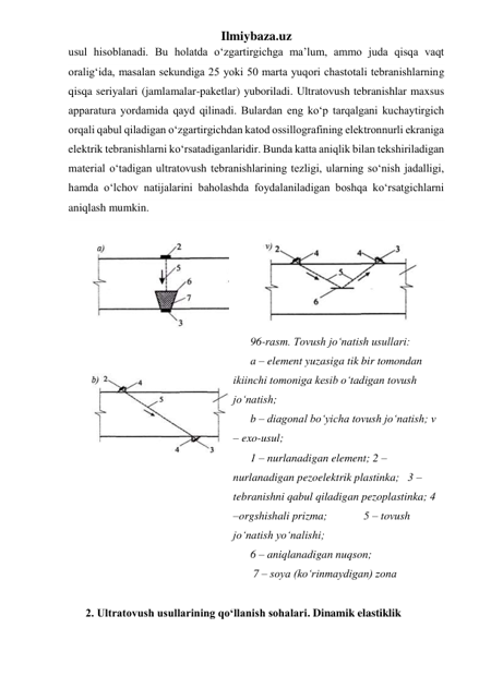Ilmiybaza.uz 
usul hisoblanadi. Bu holatda o‘zgartirgichga ma’lum, ammo juda qisqa vaqt 
oralig‘ida, masalan sekundiga 25 yoki 50 marta yuqori chastotali tebranishlarning 
qisqa seriyalari (jamlamalar-paketlar) yuboriladi. Ultratovush tebranishlar maxsus 
apparatura yordamida qayd qilinadi. Bulardan eng ko‘p tarqalgani kuchaytirgich 
orqali qabul qiladigan o‘zgartirgichdan katod ossillografining elektronnurli ekraniga 
elektrik tebranishlarni ko‘rsatadiganlaridir. Bunda katta aniqlik bilan tekshiriladigan 
material o‘tadigan ultratovush tebranishlarining tezligi, ularning so‘nish jadalligi, 
hamda o‘lchov natijalarini baholashda foydalaniladigan boshqa ko‘rsatgichlarni  
aniqlash mumkin. 
 
 
 
 
 
 
96-rasm. Tovush jo‘natish usullari:            
a – element yuzasiga tik bir tomondan 
ikiinchi tomoniga kesib o‘tadigan tovush 
jo‘natish;    
b – diagonal bo‘yicha tovush jo‘natish; v 
– exo-usul;  
1 – nurlanadigan element; 2 – 
nurlanadigan pezoelektrik plastinka;   3 – 
tebranishni qabul qiladigan pezoplastinka; 4 
–orgshishali prizma;             5 – tovush 
jo‘natish yo‘nalishi;                            
6 – aniqlanadigan nuqson;                                     
 7 – soya (ko‘rinmaydigan) zona 
 
2. Ultratovush usullarining qo‘llanish sohalari. Dinamik elastiklik 
