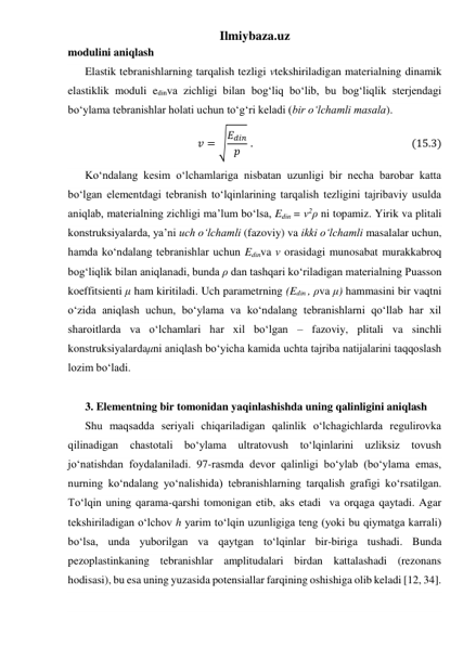 Ilmiybaza.uz 
modulini aniqlash 
Elastik tebranishlarning tarqalish tezligi vtekshiriladigan materialning dinamik 
elastiklik moduli edinva zichligi bilan bog‘liq bo‘lib, bu bog‘liqlik sterjendagi 
bo‘ylama tebranishlar holati uchun to‘g‘ri keladi (bir o‘lchamli masala).  
𝑣 = √𝐸𝑑𝑖𝑛
𝑝  .                                                                (15.3) 
Ko‘ndalang kesim o‘lchamlariga nisbatan uzunligi bir necha barobar katta 
bo‘lgan elementdagi tebranish to‘lqinlarining tarqalish tezligini tajribaviy usulda 
aniqlab, materialning zichligi ma’lum bo‘lsa, Edin = v2ρ ni topamiz. Yirik va plitali 
konstruksiyalarda, ya’ni uch o‘lchamli (fazoviy) va ikki o‘lchamli masalalar uchun, 
hamda ko‘ndalang tebranishlar uchun Edinva v orasidagi munosabat murakkabroq 
bog‘liqlik bilan aniqlanadi, bunda ρ dan tashqari ko‘riladigan materialning Puasson 
koeffitsienti μ ham kiritiladi. Uch parametrning (Edin , ρva μ) hammasini bir vaqtni 
o‘zida aniqlash uchun, bo‘ylama va ko‘ndalang tebranishlarni qo‘llab har xil 
sharoitlarda va o‘lchamlari har xil bo‘lgan – fazoviy, plitali va sinchli 
konstruksiyalardaμni aniqlash bo‘yicha kamida uchta tajriba natijalarini taqqoslash 
lozim bo‘ladi.  
 
3. Elementning bir tomonidan yaqinlashishda uning qalinligini aniqlash 
Shu maqsadda seriyali chiqariladigan qalinlik o‘lchagichlarda regulirovka 
qilinadigan chastotali bo‘ylama ultratovush to‘lqinlarini uzliksiz tovush 
jo‘natishdan foydalaniladi. 97-rasmda devor qalinligi bo‘ylab (bo‘ylama emas, 
nurning ko‘ndalang yo‘nalishida) tebranishlarning tarqalish grafigi ko‘rsatilgan. 
To‘lqin uning qarama-qarshi tomonigan etib, aks etadi  va orqaga qaytadi. Agar 
tekshiriladigan o‘lchov h yarim to‘lqin uzunligiga teng (yoki bu qiymatga karrali) 
bo‘lsa, unda yuborilgan va qaytgan to‘lqinlar bir-biriga tushadi. Bunda 
pezoplastinkaning tebranishlar amplitudalari birdan kattalashadi (rezonans 
hodisasi), bu esa uning yuzasida potensiallar farqining oshishiga olib keladi [12, 34]. 
 
