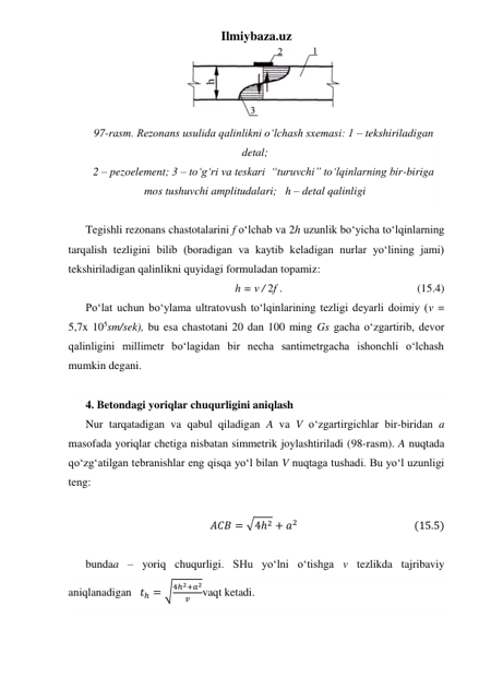 Ilmiybaza.uz 
 
97-rasm. Rezonans usulida qalinlikni o‘lchash sxemasi: 1 – tekshiriladigan 
detal; 
2 – pezoelement; 3 – to‘g‘ri va teskari  “turuvchi” to‘lqinlarning bir-biriga 
mos tushuvchi amplitudalari;   h – detal qalinligi 
 
Tegishli rezonans chastotalarini f o‘lchab va 2h uzunlik bo‘yicha to‘lqinlarning 
tarqalish tezligini bilib (boradigan va kaytib keladigan nurlar yo‘lining jami) 
tekshiriladigan qalinlikni quyidagi formuladan topamiz: 
h = ν / 2f . 
 
 
 
 
(15.4) 
Po‘lat uchun bo‘ylama ultratovush to‘lqinlarining tezligi deyarli doimiy (v = 
5,7x 105sm/sek), bu esa chastotani 20 dan 100 ming Gs gacha o‘zgartirib, devor 
qalinligini millimetr bo‘lagidan bir necha santimetrgacha ishonchli o‘lchash 
mumkin degani. 
 
4. Betondagi yoriqlar chuqurligini aniqlash 
Nur tarqatadigan va qabul qiladigan A va V o‘zgartirgichlar bir-biridan a 
masofada yoriqlar chetiga nisbatan simmetrik joylashtiriladi (98-rasm). A nuqtada 
qo‘zg‘atilgan tebranishlar eng qisqa yo‘l bilan V nuqtaga tushadi. Bu yo‘l uzunligi 
teng: 
 
𝐴𝐶𝐵 = √4ℎ2 + 𝑎2                                               (15.5) 
 
bundaa – yoriq chuqurligi. SHu yo‘lni o‘tishga v tezlikda tajribaviy 
aniqlanadigan   𝑡ℎ = √4ℎ2+𝑎2
𝑣
vaqt ketadi. 
