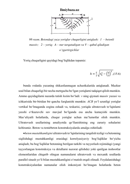 Ilmiybaza.uz 
 
98-rasm. Betondagi yuza yoriqlar chuqurligini aniqlash:  1  – betonli 
massiv;   2 – yoriq;  A – nur tarqatadigan va V – qabul qiladigan 
o‘zgartirgichlar 
 
Yoriq chuqurligini quyidagi bog‘liqlikdan topamiz: 
 
ℎ =
𝑣
2 √𝑡ℎ
2 − (
𝑎
𝑣)
2
,(15.6) 
 
bunda vodatda yuzaning shikastlanmagan uchastkalarida aniqlanadi. Mazkur 
usul bilan chuqurligi bir necha metrgacha bo‘lgan yoriqlarni tadqiqot qilish mumkin. 
Ammo quyidagilarni nazarda tutish lozim bo‘ladi: v ning qiymati massiv yuzasi va 
ichkarisida bir-biridan bir qancha farqlanishi mumkin: AСВ yo‘l uzunligi yoriqlar 
vertikal bo‘lmaganda ozgina oshadi va, teskarisi, yoriqda ultratovush to‘lqinlarni 
yaxshi o‘tkazuvchi suv mavjud bo‘lganda esa ancha kamayishi mumkin. 
Mas’uliyatli holatlarda, chuqur yoriqlar uchun ma’lumotlar olish mumkin. 
Ultratovush usullarining amaliyotda qo‘llanishining eng zaruriy sohalarini 
keltiramiz. Beton va temirbeton konstruksiyalarda amalga oshiriladi:    
 beton mustahkamligini ultratovush to‘lqinlarining tarqalish tezligi va betonning 
siqilishdagi mustahkamligi orasidagi korrelyasiyaviy bog‘liqliklar bo‘yicha 
aniqlash; bu bog‘liqliklar betonning berilgan tarkibi va tayyorlash rejimidagi (yangi 
tayyorlangan konstruksiya va detallarni nazorat qilishda) yoki qurilgan inshootlar 
elementlaridan chiqarib olingan namunalarni ultratovush va mexanik usullarda 
parallel sinash yo‘li bilan mustahkamligini o‘rnatish orqali olinadi. Foydalanishdagi 
konstruksiyalardan namunalar olish imkoniyati bo‘lmagan holatlarda beton 
