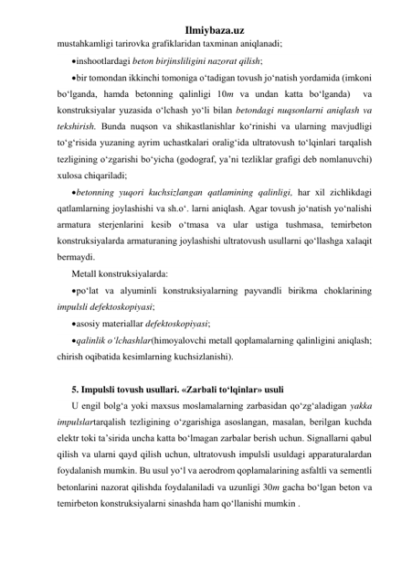 Ilmiybaza.uz 
mustahkamligi tarirovka grafiklaridan taxminan aniqlanadi; 
 inshootlardagi beton birjinsliligini nazorat qilish; 
 bir tomondan ikkinchi tomoniga o‘tadigan tovush jo‘natish yordamida (imkoni 
bo‘lganda, hamda betonning qalinligi 10m va undan katta bo‘lganda)  va 
konstruksiyalar yuzasida o‘lchash yo‘li bilan betondagi nuqsonlarni aniqlash va 
tekshirish. Bunda nuqson va shikastlanishlar ko‘rinishi va ularning mavjudligi 
to‘g‘risida yuzaning ayrim uchastkalari oralig‘ida ultratovush to‘lqinlari tarqalish 
tezligining o‘zgarishi bo‘yicha (godograf, ya’ni tezliklar grafigi deb nomlanuvchi) 
xulosa chiqariladi; 
 betonning yuqori kuchsizlangan qatlamining qalinligi, har xil zichlikdagi 
qatlamlarning joylashishi va sh.o‘. larni aniqlash. Agar tovush jo‘natish yo‘nalishi 
armatura sterjenlarini kesib o‘tmasa va ular ustiga tushmasa, temirbeton 
konstruksiyalarda armaturaning joylashishi ultratovush usullarni qo‘llashga xalaqit 
bermaydi.  
Metall konstruksiyalarda: 
 po‘lat va alyuminli konstruksiyalarning payvandli birikma choklarining 
impulsli defektoskopiyasi; 
 asosiy materiallar defektoskopiyasi; 
 qalinlik o‘lchashlar(himoyalovchi metall qoplamalarning qalinligini aniqlash; 
chirish oqibatida kesimlarning kuchsizlanishi). 
 
5. Impulsli tovush usullari. «Zarbali to‘lqinlar» usuli 
U engil bolg‘a yoki maxsus moslamalarning zarbasidan qo‘zg‘aladigan yakka 
impulslartarqalish tezligining o‘zgarishiga asoslangan, masalan, berilgan kuchda 
elektr toki ta’sirida uncha katta bo‘lmagan zarbalar berish uchun. Signallarni qabul 
qilish va ularni qayd qilish uchun, ultratovush impulsli usuldagi apparaturalardan 
foydalanish mumkin. Bu usul yo‘l va aerodrom qoplamalarining asfaltli va sementli 
betonlarini nazorat qilishda foydalaniladi va uzunligi 30m gacha bo‘lgan beton va 
temirbeton konstruksiyalarni sinashda ham qo‘llanishi mumkin . 
 
