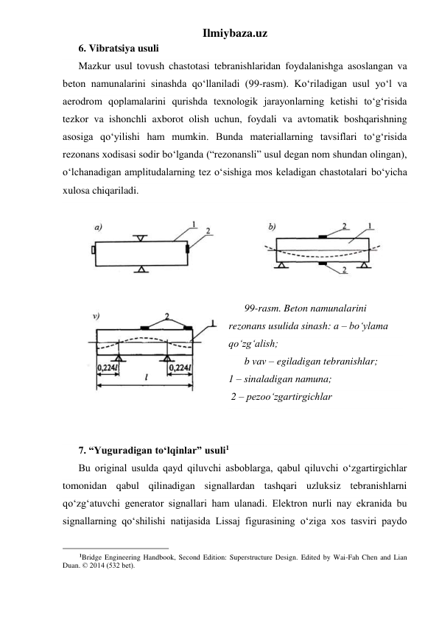 Ilmiybaza.uz 
6. Vibratsiya usuli 
Mazkur usul tovush chastotasi tebranishlaridan foydalanishga asoslangan va 
beton namunalarini sinashda qo‘llaniladi (99-rasm). Ko‘riladigan usul yo‘l va 
aerodrom qoplamalarini qurishda texnologik jarayonlarning ketishi to‘g‘risida 
tezkor va ishonchli axborot olish uchun, foydali va avtomatik boshqarishning 
asosiga qo‘yilishi ham mumkin. Bunda materiallarning tavsiflari to‘g‘risida 
rezonans xodisasi sodir bo‘lganda (“rezonansli” usul degan nom shundan olingan), 
o‘lchanadigan amplitudalarning tez o‘sishiga mos keladigan chastotalari bo‘yicha 
xulosa chiqariladi. 
 
 
 
 
 
99-rasm. Beton namunalarini 
rezonans usulida sinash: a – bo‘ylama 
qo‘zg‘alish;  
b vav – egiladigan tebranishlar;                        
1 – sinaladigan namuna;                            
 2 – pezoo‘zgartirgichlar 
 
 
7. “Yuguradigan to‘lqinlar” usuli1 
Bu original usulda qayd qiluvchi asboblarga, qabul qiluvchi o‘zgartirgichlar 
tomonidan qabul qilinadigan signallardan tashqari uzluksiz tebranishlarni 
qo‘zg‘atuvchi generator signallari ham ulanadi. Elektron nurli nay ekranida bu 
signallarning qo‘shilishi natijasida Lissaj figurasining o‘ziga xos tasviri paydo 
                                                 
1Bridge Engineering Handbook, Second Edition: Superstructure Design. Edited by Wai-Fah Chen and Lian 
Duan. © 2014 (532 bet). 
 
