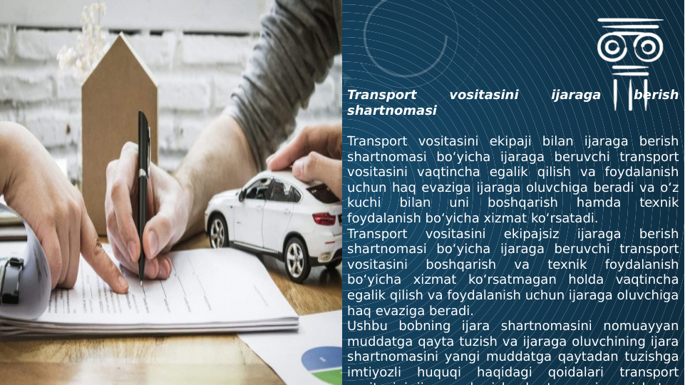 Transport 
vositasini 
ijaraga 
berish 
shartnomasi
Transport vositasini ekipaji bilan ijaraga berish 
shartnomasi bo‘yicha ijaraga beruvchi transport 
vositasini vaqtincha egalik qilish va foydalanish 
uchun haq evaziga ijaraga oluvchiga beradi va o‘z 
kuchi 
bilan 
uni 
boshqarish 
hamda 
texnik 
foydalanish bo‘yicha xizmat ko‘rsatadi.
Transport 
vositasini 
ekipajsiz 
ijaraga 
berish 
shartnomasi bo‘yicha ijaraga beruvchi transport 
vositasini 
boshqarish 
va 
texnik 
foydalanish 
bo‘yicha xizmat ko‘rsatmagan holda vaqtincha 
egalik qilish va foydalanish uchun ijaraga oluvchiga 
haq evaziga beradi.
Ushbu bobning ijara shartnomasini nomuayyan 
muddatga qayta tuzish va ijaraga oluvchining ijara 
shartnomasini yangi muddatga qaytadan tuzishga 
imtiyozli 
huquqi 
haqidagi 
qoidalari 
transport 
vositasini ijaraga berish shartnomasiga nisbatan
