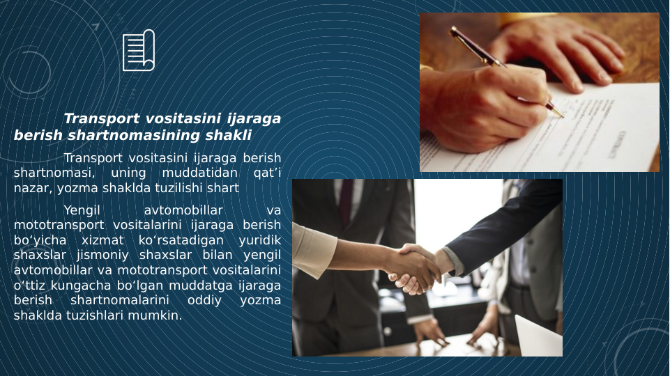 Transport vositasini ijaraga 
berish shartnomasining shakli
Transport vositasini ijaraga berish 
shartnomasi, 
uning 
muddatidan 
qat’i 
nazar, yozma shaklda tuzilishi shart
Yengil 
avtomobillar 
va 
mototransport vositalarini ijaraga berish 
bo‘yicha 
xizmat 
ko‘rsatadigan 
yuridik 
shaxslar jismoniy shaxslar bilan yengil 
avtomobillar va mototransport vositalarini 
o‘ttiz kungacha bo‘lgan muddatga ijaraga 
berish 
shartnomalarini 
oddiy 
yozma 
shaklda tuzishlari mumkin.
