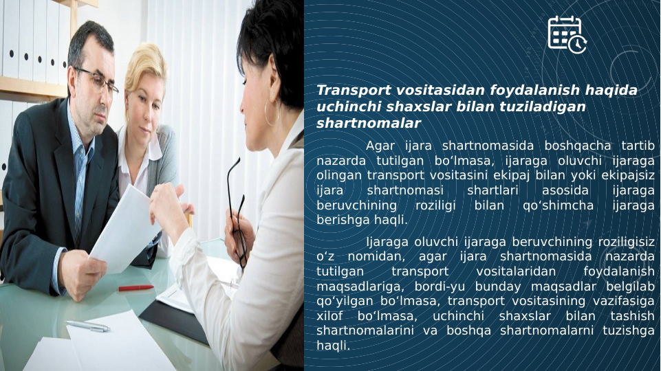 Transport vositasidan foydalanish haqida 
uchinchi shaxslar bilan tuziladigan 
shartnomalar
Agar ijara shartnomasida boshqacha tartib 
nazarda tutilgan bo‘lmasa, ijaraga oluvchi ijaraga 
olingan transport vositasini ekipaj bilan yoki ekipajsiz 
ijara 
shartnomasi 
shartlari 
asosida 
ijaraga 
beruvchining 
roziligi 
bilan 
qo‘shimcha 
ijaraga 
berishga haqli.
Ijaraga oluvchi ijaraga beruvchining roziligisiz 
o‘z nomidan, agar ijara shartnomasida nazarda 
tutilgan 
transport 
vositalaridan 
foydalanish 
maqsadlariga, bordi-yu bunday maqsadlar belgilab 
qo‘yilgan bo‘lmasa, transport vositasining vazifasiga 
xilof 
bo‘lmasa, 
uchinchi 
shaxslar 
bilan 
tashish 
shartnomalarini va boshqa shartnomalarni tuzishga 
haqli.
