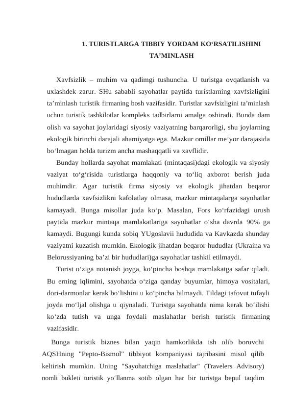 1. TURISTLARGA TIBBIY YORDAM KO‘RSATILISHINI
TA’MINLASH
Xavfsizlik – muhim va qadimgi tushuncha. U turistga ovqatlanish va
uxlashdek zarur. SHu sababli sayohatlar paytida turistlarning xavfsizligini
ta’minlash turistik firmaning bosh vazifasidir. Turistlar xavfsizligini ta’minlash
uchun turistik tashkilotlar kompleks tadbirlarni amalga oshiradi. Bunda dam
olish va sayohat joylaridagi siyosiy vaziyatning barqarorligi, shu joylarning
ekologik birinchi darajali ahamiyatga ega. Mazkur omillar me’yor darajasida
bo‘lmagan holda turizm ancha mashaqqatli va xavflidir.
Bunday hollarda sayohat mamlakati (mintaqasi)dagi ekologik va siyosiy
vaziyat to‘g‘risida  turistlarga  haqqoniy  va  to‘liq  axborot  berish  juda
muhimdir.  Agar  turistik firma siyosiy va ekologik jihatdan beqaror
hududlarda xavfsizlikni kafolatlay olmasa, mazkur mintaqalarga sayohatlar
kamayadi.  Bunga  misollar  juda  ko‘p.  Masalan,  Fors ko‘rfazidagi  urush
paytida mazkur mintaqa mamlakatlariga sayohatlar o‘sha davrda 90% ga
kamaydi. Bugungi kunda sobiq YUgoslavii hududida va Kavkazda shunday
vaziyatni kuzatish mumkin. Ekologik jihatdan beqaror hududlar (Ukraina va
Belorussiyaning ba’zi bir hududlari)ga sayohatlar tashkil etilmaydi.
Turist o‘ziga notanish joyga, ko‘pincha boshqa mamlakatga safar qiladi.
Bu erning iqlimini, sayohatda o‘ziga qanday buyumlar, himoya vositalari,
dori-darmonlar kerak bo‘lishini u ko‘pincha bilmaydi. Tildagi tafovut tufayli
joyda mo‘ljal olishga u qiynaladi. Turistga sayohatda nima kerak bo‘ilishi
ko‘zda  tutish  va  unga  foydali maslahatlar berish turistik firmaning
vazifasidir.
Bunga  turistik  biznes  bilan  yaqin  hamkorlikda  ish  olib  boruvchi
AQSHning "Pepto-Bismol"  tibbiyot  kompaniyasi  tajribasini  misol  qilib
keltirish  mumkin.  Uning "Sayohatchiga  maslahatlar"  (Travelers  Advisory)
nomli bukleti turistik yo‘llanma sotib olgan har bir turistga bepul taqdim
