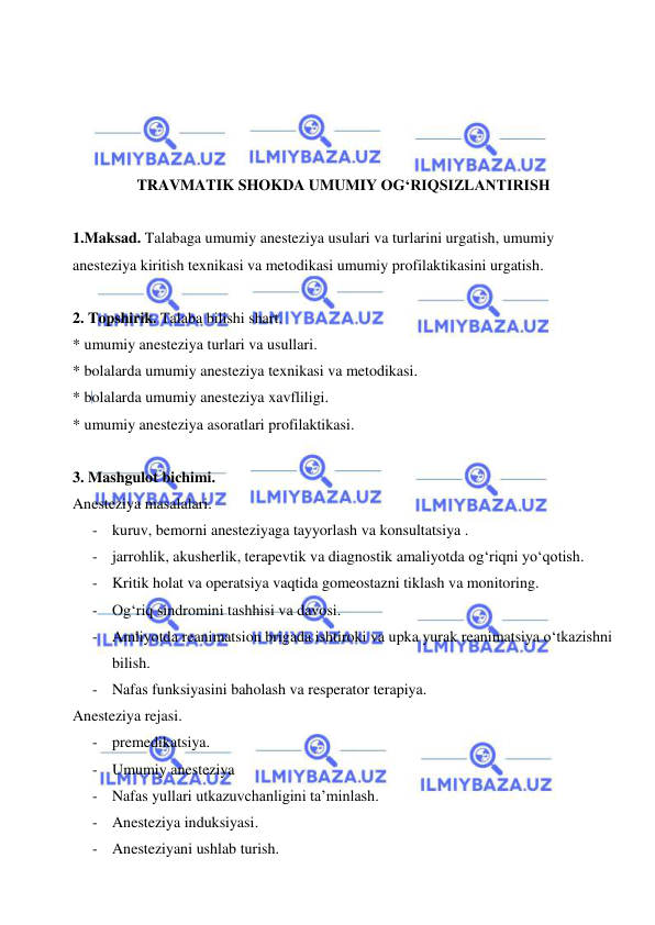  
 
 
 
 
 
TRAVMATIK SHOKDA UMUMIY OG‘RIQSIZLANTIRISH 
 
1.Maksad. Talabaga umumiy anesteziya usulari va turlarini urgatish, umumiy 
anesteziya kiritish texnikasi va metodikasi umumiy profilaktikasini urgatish. 
 
2. Topshirik. Talaba bilishi shart. 
* umumiy anesteziya turlari va usullari. 
* bolalarda umumiy anesteziya texnikasi va metodikasi. 
* bolalarda umumiy anesteziya xavfliligi. 
* umumiy anesteziya asoratlari profilaktikasi. 
 
3. Mashgulot bichimi. 
Anesteziya masalalari. 
- kuruv, bemorni anesteziyaga tayyorlash va konsultatsiya . 
- jarrohlik, akusherlik, terapevtik va diagnostik amaliyotda og‘riqni yo‘qotish. 
- Kritik holat va operatsiya vaqtida gomeostazni tiklash va monitoring. 
- Og‘riq sindromini tashhisi va davosi. 
- Amliyotda reanimatsion brigada ishtiroki va upka yurak reanimatsiya o‘tkazishni 
bilish. 
- Nafas funksiyasini baholash va resperator terapiya. 
Anesteziya rejasi. 
- premedikatsiya. 
- Umumiy anesteziya  
- Nafas yullari utkazuvchanligini ta’minlash. 
- Anesteziya induksiyasi. 
- Anesteziyani ushlab turish. 
