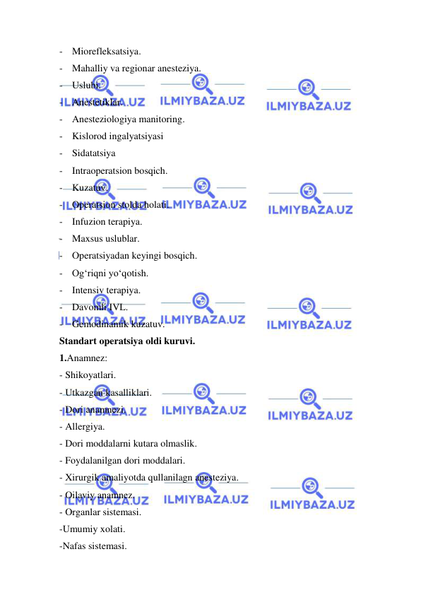  
 
- Miorefleksatsiya. 
- Mahalliy va regionar anesteziya. 
- Uslubi. 
- Anestetiklar. 
- Anesteziologiya manitoring. 
- Kislorod ingalyatsiyasi 
- Sidatatsiya 
- Intraoperatsion bosqich. 
- Kuzatuv. 
- Operatsion stolda holati. 
- Infuzion terapiya. 
- Maxsus uslublar. 
- Operatsiyadan keyingi bosqich. 
- Og‘riqni yo‘qotish. 
- Intensiv terapiya. 
- Davomli IVL. 
- Gemodinamik kuzatuv. 
Standart operatsiya oldi kuruvi. 
1.Anamnez: 
- Shikoyatlari. 
- Utkazgan kasalliklari. 
- Dori anamnezi. 
- Allergiya. 
- Dori moddalarni kutara olmaslik. 
- Foydalanilgan dori moddalari. 
- Xirurgik amaliyotda qullanilagn anesteziya. 
- Oilaviy anamnez. 
- Organlar sistemasi. 
-Umumiy xolati. 
-Nafas sistemasi. 
