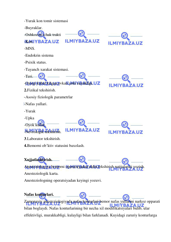  
 
-Yurak kon tomir sistemasi  
-Buyraklar. 
-Oshkozon ichak trakti  
-Kon. 
-MNS. 
-Endokrin sistema 
-Psixik status. 
-Tayanch xarakat sistemasi. 
-Teri. 
-Oxirgi kabul kilgan ovkati yoki suyukligi. 
2.Fizikal tekshirish. 
-Asosiy fiziologik parametrlar 
-Nafas yullari. 
-Yurak  
-Upka  
-Oyok kullar. 
-Nevrologik tekshirish. 
3.Laborator tekshirish. 
4.Bemorni ob’ktiv statusini baxolash. 
 
Xujjatlashtirish. 
Anesteziologiya bemorni operatsiyadan oldin tekshirish natijalarini yozish. 
Anesteziologik karta. 
Anesteziologning operatsiyadan keyingi yozuvi. 
 
Nafas konturlari. 
Zamonaviy anesteziologiyada nafas konturlari bemor nafas yullarini narkoz opparati 
bilan boglaydi. Nafas konturlarining bir necha xil modifikatsiyalari bulib, ular 
effektivligi, murakkabligi, kulayligi bilan farklanadi. Kuyidagi zaruriy konturlarga 
