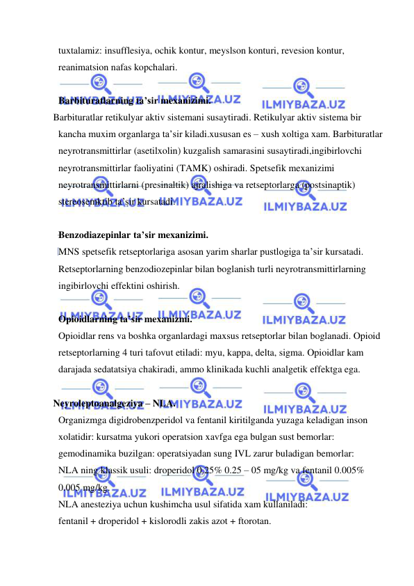  
 
tuxtalamiz: insufflesiya, ochik kontur, meyslson konturi, revesion kontur, 
reanimatsion nafas kopchalari. 
 
Barbituratlarning ta’sir mexanizimi. 
   Barbituratlar retikulyar aktiv sistemani susaytiradi. Retikulyar aktiv sistema bir 
kancha muxim organlarga ta’sir kiladi.xususan es – xush xoltiga xam. Barbituratlar 
neyrotransmittirlar (asetilxolin) kuzgalish samarasini susaytiradi,ingibirlovchi 
neyrotransmittirlar faoliyatini (TAMK) oshiradi. Spetsefik mexanizimi 
neyrotransmittirlarni (presinaltik) ajralishiga va retseptorlarga (postsinaptik) 
stereosemktib ta’sir kursatadi. 
 
Benzodiazepinlar ta’sir mexanizimi. 
MNS spetsefik retseptorlariga asosan yarim sharlar pustlogiga ta’sir kursatadi. 
Retseptorlarning benzodiozepinlar bilan boglanish turli neyrotransmittirlarning 
ingibirlovchi effektini oshirish. 
 
Opioidlarning ta’sir mexanizmi. 
Opioidlar rens va boshka organlardagi maxsus retseptorlar bilan boglanadi. Opioid 
retseptorlarning 4 turi tafovut etiladi: myu, kappa, delta, sigma. Opioidlar kam 
darajada sedatatsiya chakiradi, ammo klinikada kuchli analgetik effektga ega. 
   
   Neyroleptoanalgeziya – NLA. 
Organizmga digidrobenzperidol va fentanil kiritilganda yuzaga keladigan inson 
xolatidir: kursatma yukori operatsion xavfga ega bulgan sust bemorlar: 
gemodinamika buzilgan: operatsiyadan sung IVL zarur buladigan bemorlar: 
NLA ning klassik usuli: droperidol 0.25% 0.25 – 05 mg/kg va fentanil 0.005% 
0.005 mg/kg. 
NLA anesteziya uchun kushimcha usul sifatida xam kullaniladi:  
fentanil + droperidol + kislorodli zakis azot + ftorotan. 
