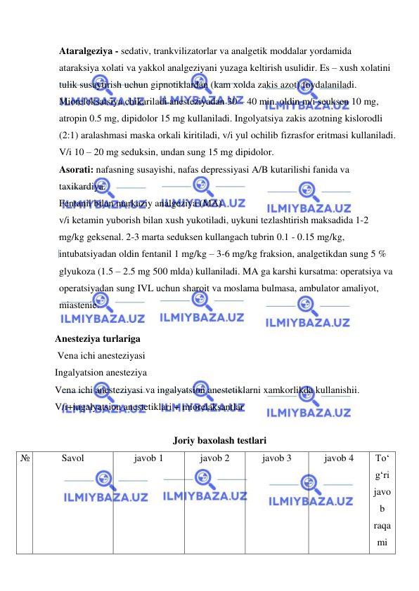  
 
Ataralgeziya - sedativ, trankvilizatorlar va analgetik moddalar yordamida 
ataraksiya xolati va yakkol analgeziyani yuzaga keltirish usulidir. Es – xush xolatini 
tulik susaytirish uchun gipnotiklardan (kam xolda zakis azot) foydalaniladi. 
Mioreloksatsiya chikariladi anesteziyadan 30 – 40 min. oldin m/i seuksen 10 mg, 
atropin 0.5 mg, dipidolor 15 mg kullaniladi. Ingolyatsiya zakis azotning kislorodli 
(2:1) aralashmasi maska orkali kiritiladi, v/i yul ochilib fizrasfor eritmasi kullaniladi. 
V/i 10 – 20 mg seduksin, undan sung 15 mg dipidolor. 
Asorati: nafasning susayishi, nafas depressiyasi A/B kutarilishi fanida va 
taxikardiya. 
Fentanil bilan markaziy analgeziya (MA) 
v/i ketamin yuborish bilan xush yukotiladi, uykuni tezlashtirish maksadida 1-2 
mg/kg geksenal. 2-3 marta seduksen kullangach tubrin 0.1 - 0.15 mg/kg, 
intubatsiyadan oldin fentanil 1 mg/kg – 3-6 mg/kg fraksion, analgetikdan sung 5 % 
glyukoza (1.5 – 2.5 mg 500 mlda) kullaniladi. MA ga karshi kursatma: operatsiya va 
operatsiyadan sung IVL uchun sharoit va moslama bulmasa, ambulator amaliyot, 
miastenie. 
 
Anesteziya turlariga  
 Vena ichi anesteziyasi 
Ingalyatsion anesteziya  
Vena ichi anesteziyasi va ingalyatsion anestetiklarni xamkorlikda kullanishii. 
V/i+ingalyatsion anestetiklari + miorelaksantlar 
 
Joriy baxolash testlari 
№ 
Savol 
javob 1 
javob 2 
javob 3 
javob 4 
To‘
g‘ri 
javo
b 
raqa
mi 
