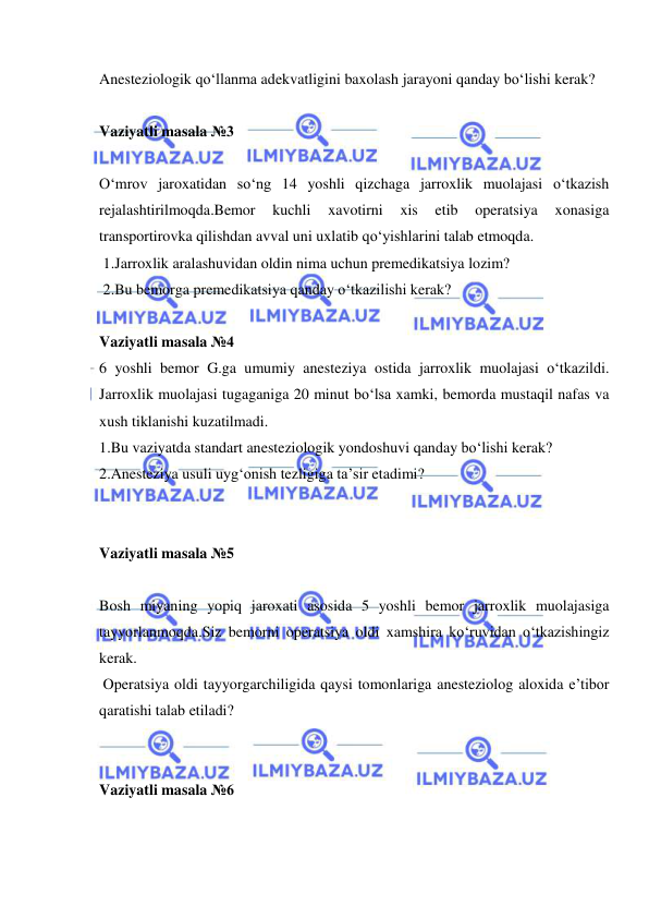  
 
Anesteziologik qo‘llanma adekvatligini baxolash jarayoni qanday bo‘lishi kerak? 
 
Vaziyatli masala №3 
 
O‘mrov jaroxatidan so‘ng 14 yoshli qizchaga jarroxlik muolajasi o‘tkazish 
rejalashtirilmoqda.Bemor 
kuchli 
xavotirni 
xis 
etib 
operatsiya 
xonasiga 
transportirovka qilishdan avval uni uxlatib qo‘yishlarini talab etmoqda. 
 1.Jarroxlik aralashuvidan oldin nima uchun premedikatsiya lozim? 
 2.Bu bemorga premedikatsiya qanday o‘tkazilishi kerak? 
 
Vaziyatli masala №4 
6 yoshli bemor G.ga umumiy anesteziya ostida jarroxlik muolajasi o‘tkazildi. 
Jarroxlik muolajasi tugaganiga 20 minut bo‘lsa xamki, bemorda mustaqil nafas va 
xush tiklanishi kuzatilmadi. 
1.Bu vaziyatda standart anesteziologik yondoshuvi qanday bo‘lishi kerak? 
2.Anesteziya usuli uyg‘onish tezligiga ta’sir etadimi?  
 
 
Vaziyatli masala №5 
 
Bosh miyaning yopiq jaroxati asosida 5 yoshli bemor jarroxlik muolajasiga 
tayyorlanmoqda.Siz bemorni operatsiya oldi xamshira ko‘ruvidan o‘tkazishingiz 
kerak. 
 Operatsiya oldi tayyorgarchiligida qaysi tomonlariga anesteziolog aloxida e’tibor 
qaratishi talab etiladi? 
 
 
Vaziyatli masala №6 
