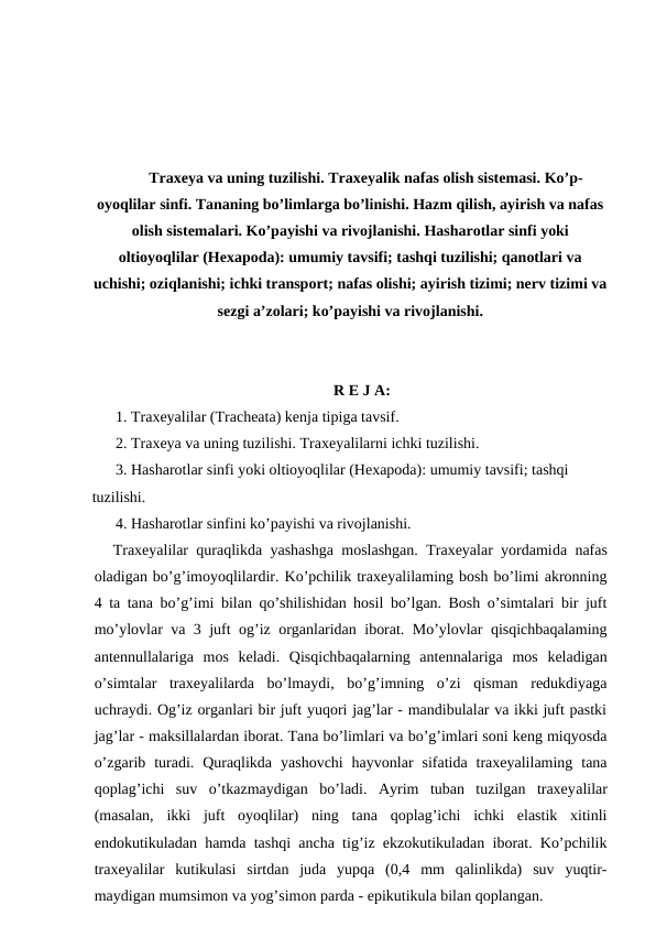 Traxeya va uning tuzilishi. Traxeyalik nafas olish sistemasi. Ko’p-
oyoqlilar sinfi. Tananing bo’limlarga bo’linishi. Hazm qilish, ayirish va nafas
olish sistemalari. Ko’payishi va rivojlanishi. Hasharotlar sinfi yoki
oltioyoqlilar (Hexapoda): umumiy tavsifi; tashqi tuzilishi; qanotlari va
uchishi; oziqlanishi; ichki transport; nafas olishi; ayirish tizimi; nerv tizimi va
sezgi a’zolari; ko’payishi va rivojlanishi.
R E J A:
1. Traxeyalilar (Tracheata) kenja tipiga tavsif.
2. Traxeya va uning tuzilishi. Traxeyalilarni ichki tuzilishi.
3. Hasharotlar sinfi yoki oltioyoqlilar (Hexapoda): umumiy tavsifi; tashqi 
tuzilishi.
4. Hasharotlar sinfini ko’payishi va rivojlanishi.
Traxeyalilar quraqlikda yashashga moslashgan. Traxeyalar yordamida nafas
oladigan bo’g’imoyoqlilardir. Ko’pchilik traxeyalilaming bosh bo’limi akronning
4 ta tana bo’g’imi bilan qo’shilishidan hosil bo’lgan. Bosh o’simtalari bir juft
mo’ylovlar va 3 juft og’iz organlaridan iborat. Mo’ylovlar qisqichbaqalaming
antennullalariga  mos  keladi.  Qisqichbaqalarning  antennalariga  mos  keladigan
o’simtalar  traxeyalilarda  bo’lmaydi,  bo’g’imning  o’zi  qisman  redukdiyaga
uchraydi. Og’iz organlari bir juft yuqori jag’lar - mandibulalar va ikki juft pastki
jag’lar - maksillalardan iborat. Tana bo’limlari va bo’g’imlari soni keng miqyosda
o’zgarib  turadi.  Quraqlikda  yashovchi  hayvonlar  sifatida  traxeyalilaming  tana
qoplag’ichi  suv  o’tkazmaydigan  bo’ladi.  Ayrim  tuban  tuzilgan  traxeyalilar
(masalan,  ikki  juft  oyoqlilar)  ning  tana  qoplag’ichi  ichki  elastik  xitinli
endokutikuladan hamda tashqi ancha tig’iz ekzokutikuladan iborat. Ko’pchilik
traxeyalilar  kutikulasi  sirtdan  juda  yupqa  (0,4  mm  qalinlikda)  suv  yuqtir-
maydigan mumsimon va yog’simon parda - epikutikula bilan qoplangan.
