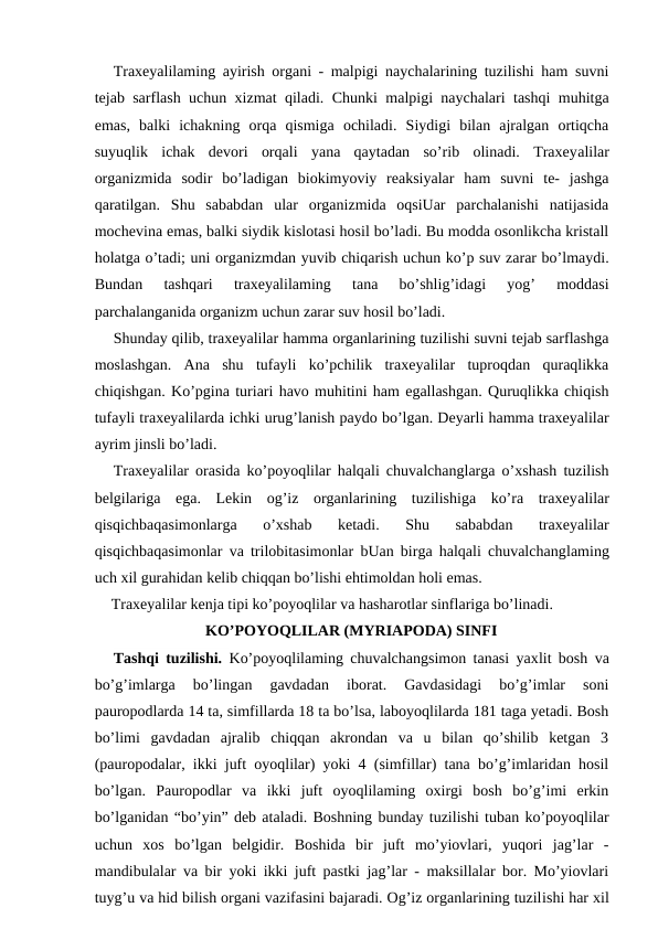 Traxeyalilaming ayirish organi - malpigi naychalarining tuzilishi ham suvni
tejab sarflash uchun xizmat qiladi. Chunki malpigi naychalari tashqi muhitga
emas,  balki  ichakning  orqa  qismiga  ochiladi.  Siydigi  bilan  ajralgan  ortiqcha
suyuqlik  ichak  devori  orqali  yana  qaytadan  so’rib  olinadi.  Traxeyalilar
organizmida  sodir  bo’ladigan  biokimyoviy  reaksiyalar  ham  suvni  te-  jashga
qaratilgan.  Shu  sababdan  ular  organizmida  oqsiUar  parchalanishi  natijasida
mochevina emas, balki siydik kislotasi hosil bo’ladi. Bu modda osonlikcha kristall
holatga o’tadi; uni organizmdan yuvib chiqarish uchun ko’p suv zarar bo’lmaydi.
Bundan  tashqari  traxeyalilaming  tana  bo’shlig’idagi  yog’  moddasi
parchalanganida organizm uchun zarar suv hosil bo’ladi.
Shunday qilib, traxeyalilar hamma organlarining tuzilishi suvni tejab sarflashga
moslashgan.  Ana  shu  tufayli  ko’pchilik  traxeyalilar  tuproqdan  quraqlikka
chiqishgan. Ko’pgina turiari havo muhitini ham egallashgan. Quruqlikka chiqish
tufayli traxeyalilarda ichki urug’lanish paydo bo’lgan. Deyarli hamma traxeyalilar
ayrim jinsli bo’ladi.
Traxeyalilar orasida ko’poyoqlilar halqali chuvalchanglarga o’xshash tuzilish
belgilariga  ega.  Lekin  og’iz  organlarining  tuzilishiga  ko’ra  traxeyalilar
qisqichbaqasimonlarga  o’xshab  ketadi.  Shu  sababdan  traxeyalilar
qisqichbaqasimonlar va trilobitasimonlar bUan birga halqali chuvalchanglaming
uch xil gurahidan kelib chiqqan bo’lishi ehtimoldan holi emas.
Traxeyalilar kenja tipi ko’poyoqlilar va hasharotlar sinflariga bo’linadi.
KO’POYOQLILAR (MYRIAPODA) SINFI
Tashqi tuzilishi.  Ko’poyoqlilaming chuvalchangsimon tanasi yaxlit bosh va
bo’g’imlarga  bo’lingan  gavdadan  iborat.  Gavdasidagi  bo’g’imlar  soni
pauropodlarda 14 ta, simfillarda 18 ta bo’lsa, laboyoqlilarda 181 taga yetadi. Bosh
bo’limi  gavdadan  ajralib  chiqqan  akrondan  va  u  bilan  qo’shilib  ketgan  3
(pauropodalar, ikki juft oyoqlilar) yoki 4 (simfillar) tana bo’g’imlaridan hosil
bo’lgan.  Pauropodlar  va  ikki  juft  oyoqlilaming  oxirgi  bosh  bo’g’imi  erkin
bo’lganidan “bo’yin” deb ataladi. Boshning bunday tuzilishi tuban ko’poyoqlilar
uchun  xos  bo’lgan  belgidir.  Boshida  bir  juft  mo’yiovlari,  yuqori  jag’lar  -
mandibulalar va bir yoki ikki juft pastki jag’lar - maksillalar bor. Mo’yiovlari
tuyg’u va hid bilish organi vazifasini bajaradi. Og’iz organlarining tuzilishi har xil
