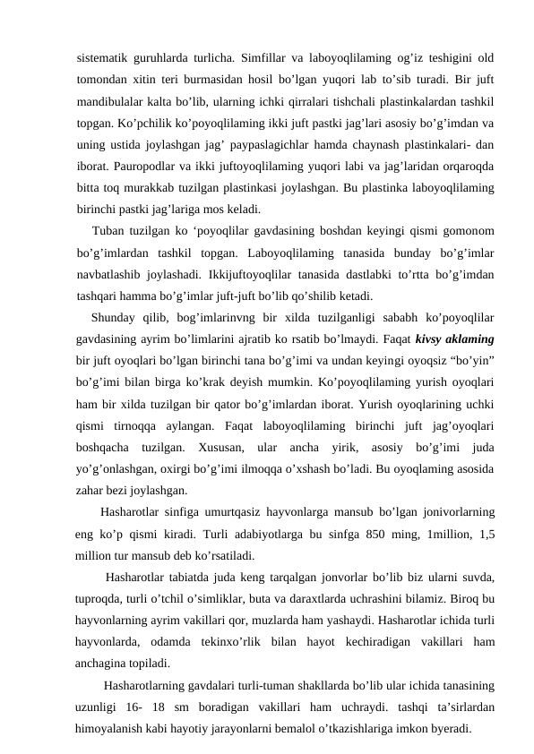 sistematik guruhlarda turlicha. Simfillar va laboyoqlilaming og’iz teshigini old
tomondan xitin teri burmasidan hosil bo’lgan yuqori lab to’sib turadi. Bir juft
mandibulalar kalta bo’lib, ularning ichki qirralari tishchali plastinkalardan tashkil
topgan. Ko’pchilik ko’poyoqlilaming ikki juft pastki jag’lari asosiy bo’g’imdan va
uning ustida joylashgan jag’ paypaslagichlar hamda chaynash plastinkalari- dan
iborat. Pauropodlar va ikki juftoyoqlilaming yuqori labi va jag’laridan orqaroqda
bitta toq murakkab tuzilgan plastinkasi joylashgan. Bu plastinka laboyoqlilaming
birinchi pastki jag’lariga mos keladi.
Tuban tuzilgan ko ‘poyoqlilar gavdasining boshdan keyingi qismi gomonom
bo’g’imlardan  tashkil  topgan.  Laboyoqlilaming  tanasida  bunday  bo’g’imlar
navbatlashib joylashadi. Ikkijuftoyoqlilar tanasida dastlabki  to’rtta bo’g’imdan
tashqari hamma bo’g’imlar juft-juft bo’lib qo’shilib ketadi.
Shunday  qilib,  bog’imlarinvng  bir  xilda  tuzilganligi  sababh  ko’poyoqlilar
gavdasining ayrim bo’limlarini ajratib ko rsatib bo’lmaydi. Faqat kivsy aklaming
bir juft oyoqlari bo’lgan birinchi tana bo’g’imi va undan keyingi oyoqsiz “bo’yin”
bo’g’imi bilan birga ko’krak deyish mumkin. Ko’poyoqlilaming yurish oyoqlari
ham bir xilda tuzilgan bir qator bo’g’imlardan iborat. Yurish oyoqlarining uchki
qismi  tirnoqqa  aylangan.  Faqat  laboyoqlilaming  birinchi  juft  jag’oyoqlari
boshqacha  tuzilgan.  Xususan,  ular  ancha  yirik,  asosiy  bo’g’imi  juda
yo’g’onlashgan, oxirgi bo’g’imi ilmoqqa o’xshash bo’ladi. Bu oyoqlaming asosida
zahar bezi joylashgan.
Hasharotlar sinfiga umurtqasiz hayvonlarga mansub bo’lgan jonivorlarning
eng ko’p qismi kiradi. Turli adabiyotlarga bu sinfga 850 ming, 1million, 1,5
million tur mansub deb ko’rsatiladi. 
 Hasharotlar tabiatda juda keng tarqalgan jonvorlar bo’lib biz ularni suvda,
tuproqda, turli o’tchil o’simliklar, buta va daraxtlarda uchrashini bilamiz. Biroq bu
hayvonlarning ayrim vakillari qor, muzlarda ham yashaydi. Hasharotlar ichida turli
hayvonlarda,  odamda  tekinxo’rlik  bilan  hayot  kechiradigan  vakillari  ham
anchagina topiladi.
 Hasharotlarning gavdalari turli-tuman shakllarda bo’lib ular ichida tanasining
uzunligi  16-  18  sm  boradigan  vakillari  ham  uchraydi.  tashqi  ta’sirlardan
himoyalanish kabi hayotiy jarayonlarni bemalol o’tkazishlariga imkon byeradi.
