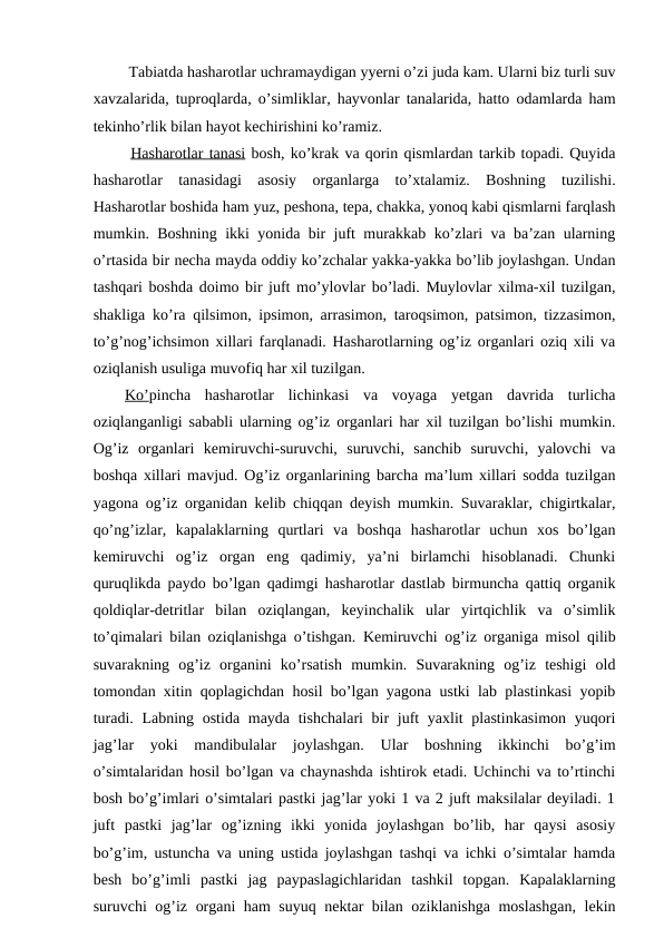  Tabiatda hasharotlar uchramaydigan yyerni o’zi juda kam. Ularni biz turli suv
xavzalarida, tuproqlarda, o’simliklar, hayvonlar tanalarida, hatto odamlarda ham
tekinho’rlik bilan hayot kechirishini ko’ramiz.
 Hasharotlar tanasi bosh, ko’krak va qorin qismlardan tarkib topadi. Quyida
hasharotlar  tanasidagi  asosiy  organlarga  to’xtalamiz.  Boshning  tuzilishi.
Hasharotlar boshida ham yuz, peshona, tepa, chakka, yonoq kabi qismlarni farqlash
mumkin. Boshning ikki yonida bir juft murakkab ko’zlari va ba’zan ularning
o’rtasida bir necha mayda oddiy ko’zchalar yakka-yakka bo’lib joylashgan. Undan
tashqari boshda doimo bir juft mo’ylovlar bo’ladi. Muylovlar xilma-xil tuzilgan,
shakliga ko’ra qilsimon, ipsimon, arrasimon, taroqsimon, patsimon, tizzasimon,
to’g’nog’ichsimon xillari farqlanadi. Hasharotlarning og’iz organlari oziq xili va
oziqlanish usuliga muvofiq har xil tuzilgan. 
Ko’pincha  hasharotlar  lichinkasi  va  voyaga  yetgan  davrida  turlicha
oziqlanganligi sababli ularning og’iz organlari har xil tuzilgan bo’lishi mumkin.
Og’iz  organlari  kemiruvchi-suruvchi,  suruvchi,  sanchib  suruvchi,  yalovchi  va
boshqa xillari mavjud. Og’iz organlarining barcha ma’lum xillari sodda tuzilgan
yagona og’iz organidan kelib chiqqan deyish mumkin. Suvaraklar, chigirtkalar,
qo’ng’izlar,  kapalaklarning  qurtlari  va  boshqa  hasharotlar  uchun  xos  bo’lgan
kemiruvchi  og’iz  organ  eng  qadimiy,  ya’ni  birlamchi  hisoblanadi.  Chunki
quruqlikda paydo bo’lgan qadimgi hasharotlar dastlab birmuncha qattiq organik
qoldiqlar-detritlar  bilan  oziqlangan,  keyinchalik  ular  yirtqichlik  va  o’simlik
to’qimalari bilan oziqlanishga o’tishgan.  Kemiruvchi og’iz organiga misol qilib
suvarakning  og’iz  organini  ko’rsatish  mumkin.  Suvarakning  og’iz  teshigi  old
tomondan xitin qoplagichdan hosil bo’lgan yagona ustki lab plastinkasi yopib
turadi. Labning ostida mayda tishchalari bir juft yaxlit  plastinkasimon yuqori
jag’lar  yoki  mandibulalar  joylashgan.  Ular  boshning  ikkinchi  bo’g’im
o’simtalaridan hosil bo’lgan va chaynashda ishtirok etadi. Uchinchi va to’rtinchi
bosh bo’g’imlari o’simtalari pastki jag’lar yoki 1 va 2 juft maksilalar deyiladi. 1
juft  pastki  jag’lar  og’izning  ikki  yonida  joylashgan  bo’lib,  har  qaysi  asosiy
bo’g’im, ustuncha va uning ustida joylashgan tashqi va ichki o’simtalar hamda
besh  bo’g’imli  pastki  jag  paypaslagichlaridan  tashkil  topgan.  Kapalaklarning
suruvchi og’iz organi ham suyuq nektar bilan oziklanishga moslashgan,  lekin
