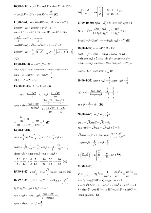 10(98-6-54)  
 



sin45 sin15
cos45 cos15
 
15 )
cos(45

 

2
3
cos30
 

 (C) 
11(98-8-61)  


 


45
;) 0
sin(40


b
; 

b
b
b
b
b
b











 






 


 


 



 
 



)
3 1(
2
1
2
1
1
2
3
)
70
cos(
1
)
sin (40
1
)
40
cos(
2
1
)
2 cos(40
3
)
sin(40
sin30
)
cos(40
30
cos
))
(40
cos(30
)
70
cos(
2
2
2
2








  
 (C) 
12(98-10-33) 




16
;
46 

  
2
1
sin30
16 )
sin(46
)
sin(
cos
sin
cos
sin
cos
2sin
)
sin(
 
 
 




















21
5,0
215,


 (E) 
13 (98-11-73)  
;0
1
3
5
2
x  x  
 



















10
29
3
10
29
3
1
10
29
3
10
29
3
1
)
(
10
29
3
;
10
29
3
2
1








tg
tg
tg
tg
tg
tg
x
tg
x
 
2
1
120
60
29
9
100
10 100
6






 (D) 
14(98-11-104) 














; 2
2
13;
5
5;sin
3
sin
 






 

 
 











sin
cos
cos
sin
)
sin(
13
12
169
25
1
cos
;
5
4
25
9
1
cos
 
65
16
36
20
65
36
13
5
5
4
13
12
5
3
 

 

 






  (A) 
15(99-1-42)  
)
sin
2 (cos
2
)
cos(4







 (A) 
16(99-5-25) 
2
)1
1)(
(





tg
tg
;







2
;0
,

 
 
1  2







tg
tg
tg
tg
 
4 ;
;1
)
(
;1
; 1
1




















 

tg
tg
tg
tg
tg
tg
tg
tg
tg
 
5
1
16
1
10
32
4
2,3
2,3
2
2













 











 (B) 
17(99-10-30) 


1
45 ;
;5









tg
tg
 
5;
1
1
1
)
(

















tg
tg
tg
tg
tg
tg
tg
 
3
2
;
6
4
;
5
5
1
 









tg
tg
tg
tg
 (E) 
18(00-1-29) 



 
15
;
45 

 
 
 



















15 )
cos( 45
)
cos(
sin
sin
cos
cos
sin
2sin
sin
sin
cos
cos
sin
2sin
)
cos(
















 
2
1
cos60
cos( 60 )
 
 


 (E)  
19(00-1-32) 
6
1
6 ;
5








tg
tg
tg
tg
 
;1
6
5
6
5
6
1
1
6
5
1
)
(















tg
tg
tg
tg
tg
 
k






4
  (D) 
20(00-9-65)  
( ;0 2 )
,

 

 
4;
3
3
3
4;
3)
3)(
(














tg
tg
tg
tg
tg
tg
 
6
;
3
1
)
(
; 1
1
)
(
3























 

tg
tg
tg
tg
tg
tg
tg
tg
tg
 
.0 25
36
9
6
9
9
2
2













 












 (A) 
21(98-2-25)  
1
sin90
cos42
sin48
cos48
42
sin
1
cos
sin
cos
)
(270
cos
1
)
270
(
1
sin
sin
sin
cos
sin
1
sin
1
2
2
2
2
2
2
2
2
2
2
2
 
 

 






 




 








i
x
x
x
x
r
tgx ctgx
x
tg
tgx
q
x
x
x
x
x
ctg x
x
P
 
Hech qaysisi. (E) 
 
 
