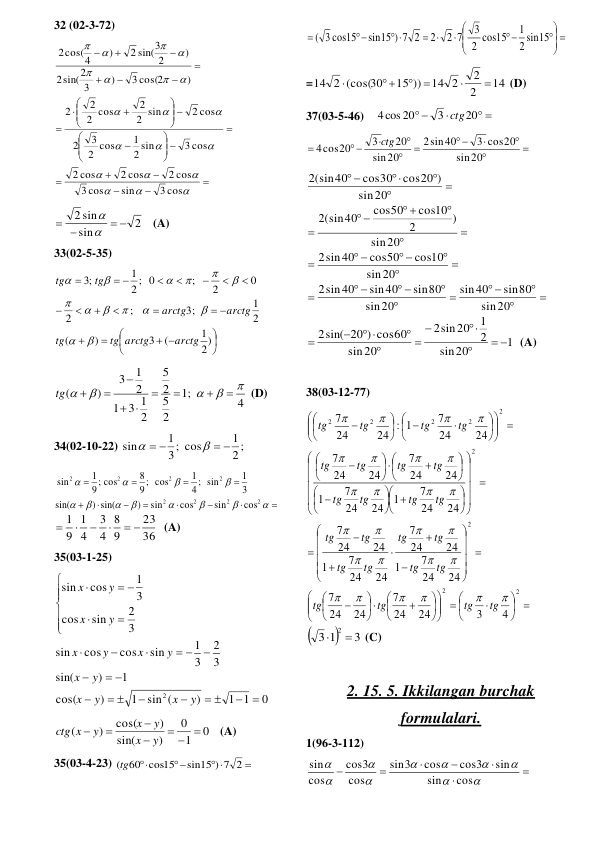 32 (02-3-72) 







 






 



































3 cos
sin
cos
3
2 cos
2 cos
cos
2
3 cos
2 sin
1
2 cos
3
2
2 cos
2 sin
2
2 cos
2
2
)
3 cos(2
)
3
sin(2
2
)
2
2 sin(3
)
cos(4
2
 
2
sin
2 sin
 
 


   (A) 
33(02-5-35) 






 


 










 

2)
1
(
3
)
(
2
1
3;
;
2
0
2
;
2 ; 0
1
;3
arctg
tg arctg
tg
arctg
arctg
tg
tg














 
4
;1
2
5
2
5
2
3 1
1
2
1
3
)
(














tg
 (D) 
34(02-10-22) 
2 ;
1
3; cos
1
sin
 
 


 
























2
2
2
2
2
2
2
2
cos
sin
cos
sin
)
) sin(
sin(
3
1
sin
;
4
1
cos
;
9
8
cos
;
9
1
sin
36
23
9
8
4
3
4
1
9
1
 




  (A) 
35(03-1-25) 
0
1 1
)
sin (
1
)
cos(
1
)
sin(
3
2
3
1
sin
cos
cos
sin
3
2
sin
cos
3
1
cos
sin
2


 


 

 


 










 

y
x
y
x
y
x
y
x
y
x
y
x
y
x
 
0
1
0
)
sin(
)
cos(
)
(
  




y
x
y
x
y
ctg x
   (A) 
35(03-4-23) 

 


sin15 ) 7 2
(tg60 cos15
 
 








 
 


15
sin
2
1
15
cos
2
3
2 7
2
sin15 ) 7 2
( 3 cos15
 
=
14
2
2
14 2
15 ))
14 2 (cos(30




 

 (D) 
37(03-5-46)    
 

 
20
3
4cos 20
ctg
 











20
sin
3 cos20
sin40
2
20
sin
20
3
4cos20
ctg
 



 



 
 




 
 




 









20
sin
sin80
40
sin
20
sin
sin80
sin40
sin40
2
20
sin
cos10
cos50
sin40
2
20
sin
)
2
cos10
cos50
(sin40
2
20
sin
cos20 )
cos30
(sin40
2
1
20
sin
2
1
sin20
2
20
sin
2sin( 20 ) cos60
 






 


  (A) 
 
38(03-12-77) 
 






 






















































 




 














 




















2
2
2
2
2
2
2
2
2
4
3
24
24
7
24
24
7
24
24
7
1
24
24
7
24
24
7
1
24
24
7
24
24
7
1
24
24
7
1
24
24
7
24
24
7
24
24
7
1
:
24
24
7


























tg
tg
tg
tg
tg
tg
tg
tg
tg
tg
tg
tg
tg
tg
tg
tg
tg
tg
tg
tg
tg
tg
tg
tg


3
1
3
 2 
 (C) 
 
2. 15. 5. Ikkilangan burchak 
formulalari.  
1(96-3-112) 

















cos
sin
sin
cos3
cos
3
sin
cos
3
cos
cos
sin
 
