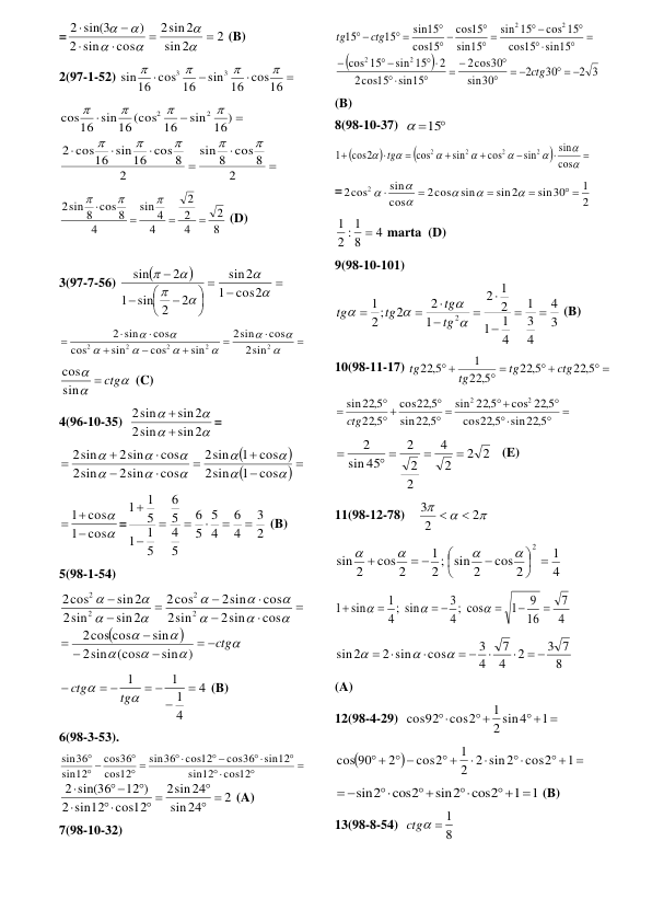 =
2
2
sin
sin2
2
cos
sin
2
)
2 sin(3












 (B) 
2(97-1-52) 




sin 16 cos16
16 cos 16
sin
3
3




 









2
8 cos 8
sin
2
cos16 sin16 cos 8
2
sin 16)
16 sin16 (cos 16
cos
2
2









 
8
2
4
2
2
4
4
sin
4
sin 8 cos 8
2







 (D) 
 
3(97-7-56) 














2
sin 2
1
2
sin




cos2
1
sin2
 


















2
2
2
2
2
sin
2
cos
sin
2
sin
cos
sin
cos
cos
2 sin
 



 ctg
sin
cos
 (C) 
4(96-10-35)  




sin2
sin
2
sin2
sin
2


= 



 


















cos
1
sin
2
cos
1
sin
2
cos
2sin
sin
2
cos
2sin
2sin
 


cos
1
cos
1

 
=
2
3
4
6
4
5
5
6
5
4
5
6
5
1
1
5
1
1







 (B) 
5(98-1-54) 


















 ctg












sin )
sin (cos
2
sin
cos cos
2
cos
2sin
sin
2
cos
2sin
cos
2
sin2
sin
2
sin2
cos
2
2
2
2
2
 
4
4
1
1
1


 
 



tg
ctg
 (B) 
6(98-3-53). 





 

 

 

cos12
12
sin
sin12
cos36
cos12
36
sin
12
cos
36
cos
12
sin
36
sin
2
24
sin
sin24
2
cos12
sin12
2
12 )
2 sin(36
 

 





 (A) 
7(98-10-32) 


2 3
30
2
30
sin
cos30
2
sin15
cos15
2
2
sin 15
15
cos
sin15
15
cos
cos 15
15
sin
15
sin
15
cos
15
cos
sin15
15
15
2
2
2
2
  








 
 





 






 


ctg
ctg
tg
 
(B) 
8(98-10-37)  
 15
 




















cos
sin
sin
cos
sin
cos
cos2
1
2
2
2
2
tg
 
=
2
1
sin30
sin2
sin
2cos
cos
sin
2cos
2
 










 
4
8
2 : 1
1

 marta  (D) 
9(98-10-101) 
3
4
4
3
1
4
1
1
2
1
2
1
2
2
2 ;
1
2













tg
tg
tg
tg
 (B) 
10(98-11-17) 
 
 
 
 
22 5,
22 5,
22 5,
1
22 5,
ctg
tg
tg
tg
 





 

 


sin22 5,
22 5,
cos
cos 22 5,
22 5,
sin
22 5,
sin
22 5,
cos
5,
22
sin22 5,
2
2
ctg
 
2
2
2
4
2
2
2
45
sin
2


 

   (E) 
11(98-12-78)    



2
2
3


 
4
1
cos 2
2; sin 2
1
cos 2
2
sin
2
 






 





 
4
7
16
9
1
cos
;
4
3
sin
;
4
1
1 sin



 





 
8
3 7
2
4
7
4
3
cos
2 sin
sin2
 


 






 
(A) 
12(98-4-29)  
 


1
2 sin4
1
cos2
cos92
 


  

 
 
   
1
cos2
2 2 sin2
1
cos2
2
cos 90
  
1 1
cos2
sin2
cos2
sin2
 



 
 (B) 
13(98-8-54)  
8
ctg  1
 
