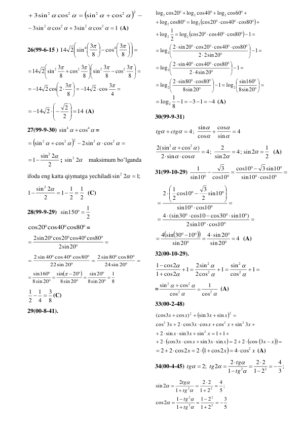 
 



2
2
2
2
2
cos
sin
cos
3sin




  
1
cos
3sin
cos
3sin
2
2
2
2







 (A) 
26(99-6-15 ) 
 











 





8
3
cos
8
3
2 sin
14
4
4


 



  




 


 














4
2 cos 3
14
8
2 cos 2 3
14
8
3
cos
8
3
sin
8
3
cos
8
2 sin 3
14
2
2
2
2






 
14
2
2
14 2
 





 
 (A) 
27(99-9-30) 


4
4
cos
sin

= 











2
2
2
2
2
cos
2sin
cos
sin
  
2
sin 2
1
2 
 
; 
sin2 2
   maksimum bo’lganda  
ifoda eng katta qiymatga yechiladi
;1
sin2 2
 
 
2
1
2
1
1
2
sin 2
1
2

 


  (C) 
28(99-9-29)  
2
1
sin150
 
  



cos20 cos40 cos80
= 







sin20
2
2sin20 cos20 cos40 cos80
 










sin 20
24
sin80 cos80
2
sin 20
22
2 sin 40 cos40 cos80
 


8
1
sin 20
8
20
sin
sin 20
8
20
sin
sin 20
8
sin160
 





 



  
8
3
4
1
2
1


(C) 
29(00-8-41). 




 







  










  












  













  




 


 

 
 


sin20
8
sin160
log
1
sin20
8
cos80
2 sin80
log
1
4sin20
2
cos80
cos40
2 sin40
log
1
2sin20
2
cos80
cos40
cos20
2 sin20
log
1
cos80
cos40
cos20
log
2
1
log
cos80
cos40
log cos20
cos80
log
log cos60
log cos40
cos20
log
2
2
2
2
2
2
2
2
2
2
2
4
3 1
1
8
1
log2
     

 (A) 
30(99-9-31) 
4
sin
cos
cos
4; sin










ctg
tg
 
2
1
4; sin2
2
sin
2
4;
cos
sin
2
)
cos
2(sin
2
2












  (A) 
31(99-10-29) 





 
 
cos10
10
sin
3 sin10
10
cos
10
cos
3
10
sin
1
 
 



















 


cos10
sin10
2
sin10 )
cos30
cos10
(sin30
4
cos10
10
sin
2 sin10
3
2 cos10
1
2
 




4
20
sin
sin20
4
20
sin
10
4 sin 30
 







  (A) 
32(00-10-29). 
 
 
 


1
cos
sin
1
cos
2
2sin
1
cos2
1
cos2
1
2
2
2
2






 
=




2
2
2
2
cos
1
cos
cos
sin


 (A) 
33(00-2-48)   







 










  














x
x
x
x
x
x
x
x
x
x
x
x
x
x
x
x
x
x
cos 3
2
2
sin
sin3
cos
cos3
2
1 1
sin
sin3
sin
2
sin 3
cos
cos
2 cos3
3
cos
sin
sin3
cos )
3
(cos
2
2
2
2
2
2


x
x
x
4 cos2
2 1 cos2
2 cos2
2





 

 (A) 
34(00-4-45) 
3 ;
4
2
1
2
2
1
2
2
;2
2
2
 











tg
tg
tg
tg
 
5
3
2
1
2
1
1
1
2
cos
5 ;
4
2
1
2
2
1
2
2
sin
2
2
2
2
2
2
 


















tg
tg
tg
tg
 
