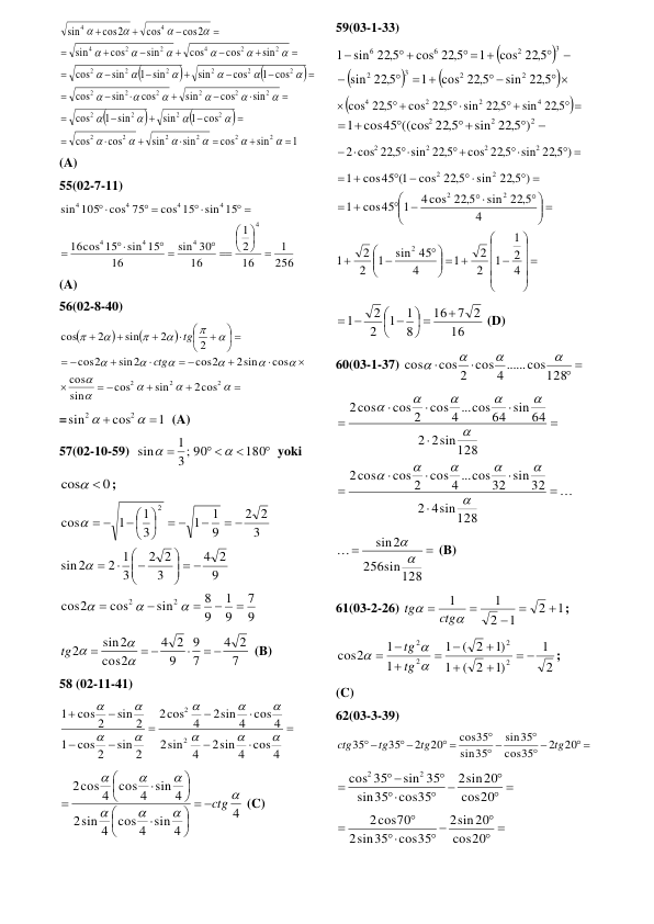 







1
sin
cos
sin
sin
cos
cos
1 cos
sin
1 sin
cos
sin
cos
sin
cos
sin
cos
1 cos
cos
sin
1 sin
sin
cos
sin
cos
cos
sin
cos
sin
cos2
cos
cos2
sin
2
2
2
2
2
2
2
2
2
2
2
2
2
2
2
2
2
2
2
2
2
2
2
2
4
2
2
4
4
4





































































 
(A) 
55(02-7-11) 
256
1
16
2
1
16
30
sin
16
sin 15
cos 15
16
sin 15
cos 15
cos 75
105
sin
4
4
4
4
4
4
4
4







 
 


 

 

 
(A) 
56(02-8-40) 







 




 




 



























2
2
2
2cos
sin
cos
sin
cos
cos
2sin
cos2
sin2
2
cos
2
2
sin
2
cos
ctg
tg
 
=
1
cos
sin
2
2




  (A) 
57(02-10-59)  


 

180
3; 90
1
sin


yoki 
0
cos
 
; 
9
7
9
1
9
8
sin
cos
2
cos
9
2
4
3
2
2
3
2 1
2
sin
3
2
2
9
1
1
3
1
1
cos
2
2
2





  







 

 


 

 







 
7
2
4
7
9
9
2
4
2
cos
sin2
2
 

 



tg 
 (B) 
58 (02-11-41) 










2sin 4 cos 4
sin 4
2
2sin 4 cos 4
cos 4
2
sin 2
cos 2
1
sin 2
cos 2
1
2
2










 
4
sin 4 cos 4 sin 4
2
2cos 4 cos 4 sin 4







ctg












 (C) 
 
 
59(03-1-33) 






 
 




  
 

sin 22 5,
cos 22 5,
1
22 5,
sin
cos 22 5,
1
cos 22 5,
sin 22 5,
1
2
2
3
2
3
2
6
6
 


 

 

sin 22 5,
sin 22 5,
cos 22 5,
22 5,
cos
4
2
2
4






2
2
2
)
sin 22 5,
1 cos45 ((cos 22 5,
 
 



 
)
sin 22 5,
cos 22 5,
sin 22 5,
2 cos 22 5,
2
2
2
2
 












  








 











 





4
2
1
1
2
2
1
4
sin 45
1
2
2
1
4
sin 22 5,
4cos 22 5,
cos45 1
1
)
sin 22 5,
cos 22 5,
cos45 1(
1
2
2
2
2
2
 
16
7 2
16
8
1
1
2
2
1

 




 
 
 (D) 
60(03-1-37) 
 


cos 2 cos 4 ......cos128
cos




 













4sin128
2
cos 2 cos 4 ...cos32 sin 32
cos
2
2sin128
2
cos 2 cos 4 ...cos64 sin 64
cos
2












 


sin128
256
2
sin



 (B) 
61(03-2-26) 
1
2
1
2
1
1







ctg
tg
; 
2
1
)1
( 2
1
)1
( 2
1
1
1
cos2
2
2
2
2













tg
tg
; 
(C) 
62(03-3-39) 
 
 

 

 


20
2
35
cos
35
sin
35
sin
cos35
20
2
35
35
tg
tg
tg
ctg
 
 







20
cos
sin20
2
cos35
35
sin
sin 35
35
cos
2
2
 
 

 



20
cos
sin20
2
cos35
sin35
2
2cos70
 
 
 
