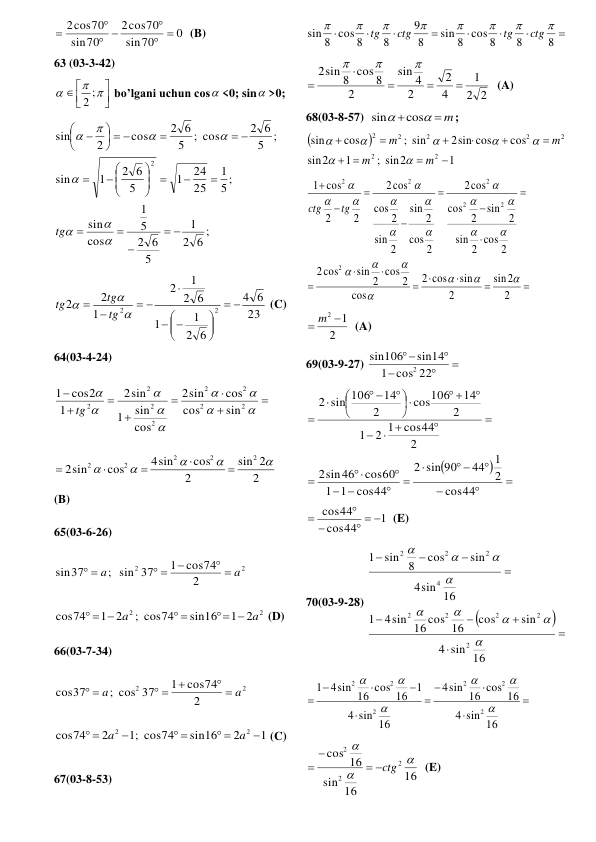 0
70
sin
cos70
2
70
sin
2cos70
 

 


  (B) 
63 (03-3-42)   



 
 

2 ;
 bo’lgani uchun cos <0; sin >0;  
;
6
2
1
5
2 6
5
1
cos
sin
5;
1
25
24
1
5
2 6
1
sin
;
5
2 6
; cos
5
2 6
cos
2
sin
2













 

 

  














tg
 
23
6
4
6
2
1
1
6
2
1
2
1
2
2
2
2










 





tg
tg
tg
 (C) 
64(03-4-24) 

















2
2
2
2
2
2
2
2
sin
cos
cos
sin
2
cos
sin
1
sin
2
1
cos2
1
tg
 
2
2
sin
2
cos
4sin
cos
sin
2
2
2
2
2
2










  
(B) 
65(03-6-26) 
2
2
2
cos74
1
; sin 37
sin37
a
a
 

 
 
 
2
2
1 2
sin16
; cos74
1 2
cos74
a
a
 
 
  
 (D) 
66(03-7-34) 
2
2
2
cos74
1
; cos 37
cos37
a
a
 

 
 
 
1
2
sin16
;1 cos74
2
cos74
2
2

 
 

 
a
a
 (C) 
 
67(03-8-53) 








8
8
sin 8 cos 8
8
9
8
sin 8 cos 8








ctg
tg
ctg
tg
 
2
2
1
4
2
2
4
sin
2
sin 8 cos 8
2








  (A) 
68(03-8-57)  
 m



cos
sin
; 


1
; sin2
1
2
sin
cos
2sin cos
; sin
cos
sin
2
2
2
2
2
2
2










m
m
m
m







 
















2
2
sin
2
sin
cos
2
cos
2
cos
2
sin
cos
2
2
cos
2
sin
2
sin
2
cos
cos
2
2
cos
2
sin
2
sin
2
cos
cos
2
2
2
cos
1
2
2
2
2
2
2




















tg
ctg
 
2
 m2 1
  (A) 
69(03-9-27) 






cos 22
1
sin14
106
sin
2
 






 










 


 







 


44
cos
2
1
44
sin 90
2
cos44
1
1
cos60
sin46
2
2
cos44
2 1
1
2
14
cos106
2
14
sin 106
2
 
1
44
cos
cos44
  



  (E) 
70(03-9-28) 











sin 16
4
sin
cos
4sin 16 cos 16
1
sin 16
4
sin
cos
sin 8
1
2
2
2
2
2
4
2
2
2









 










sin 16
4
sin 16 cos 16
4
sin 16
4
4sin 16 cos 16 1
1
2
2
2
2
2
2






 
16
16
sin
16
cos
2
2
2



ctg



  (E) 
