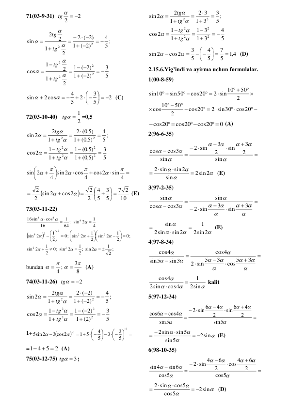 71(03-9-31)  
2
2
tg   
 
5
3
( 2)
1
( 2)
1
2
1
2
1
cos
5 ;
4
( 2)
1
( 2)
2
2
1
2
2
sin
2
2
2
2
2
2
 


 




 


 










tg
tg
tg
tg
 
2
5
3
2
5
4
2cos
sin
  






 



  (C) 
72(03-10-40)   
2
tg  1
=0,5 
5
3
( 5,0 )
1
( 5,0 )
1
1
1
2
cos
5 ;
4
( 5,0 )
1
( 5,0 )
2
1
2
2
sin
2
2
2
2
2
2



















tg
tg
tg
tg
 











sin 4
cos2
cos 4
4 sin2
sin 2






 


10
2
7
5
3
5
4
2
2
cos2
sin2
2
2
 











 (E) 
73(03-11-22) 


;
2
1
2 ; sin2
1
0; sin 2
2
1
2
sin
0;
2
1
sin 2
2
1
0; sin 2
2
1
2
sin
4
1
64; sin 2
1
16
cos
sin
16
2
2
2
2
2
2
4
4
4
4
 



 













 


















 
bundan 
8
3
;
4






  (A) 
74(03-11-26)  
tg  2
 
5
3
(2)
1
( 2)
1
1
1
2
cos
5 ;
4
( 2)
1
( 2)
2
1
2
2
sin
2
2
2
2
2
2
 

 




 


 









tg
tg
tg
tg
 
1+








  




  



1
1
5
3
3
5
4
5
1
3 cos2
5sin2


 
=
2
5
1 4



  (A) 
75(03-12-75) 
tg  3
; 
5
4
3
1
3
1
1
1
2
cos
5;
3
3
1
3
2
1
2
2
sin
2
2
2
2
2
2
 


















tg
tg
tg
tg
 
4,1
5
7
5
4
5
3
cos2
sin2

 




 




  (D) 
2.15.6.Yig’indi va ayirma uchun formulalar. 
1(00-8-59) 
 


 
 
 

 
 

 
 


cos20
2 sin30
cos20
2
50
10
cos
2
50
2 sin10
cos20
sin50
10
sin
 
0
cos20
cos20
cos20
 

 

 (A) 
2(96-6-35) 
















sin
2
3
sin
2
3
sin
2
sin
cos3
cos
 




2sin2
sin
sin2
2 sin




  (E) 
3(97-2-35) 


















3
sin
3
sin
2
sin
cos3
cos
sin
 




sin2
2
1
sin2
sin
2
sin



 (E) 
4(97-8-34) 

















3
cos5
3
sin 5
2
4
cos
sin3
5
sin
cos4
 




sin
2
1
cos4
sin
2
cos4


 kalit 
5(97-12-34) 
















5
sin
2
4
6
sin
2
4
sin 6
2
5
sin
cos4
cos6
 




2sin
5
sin
sin5
2sin
 

 
 (E) 
6(98-10-35) 
















5
cos
2
6
cos4
2
6
sin 4
2
5
cos
sin6
sin4
 




2sin
5
cos
cos5
2 sin
 



  (D) 
